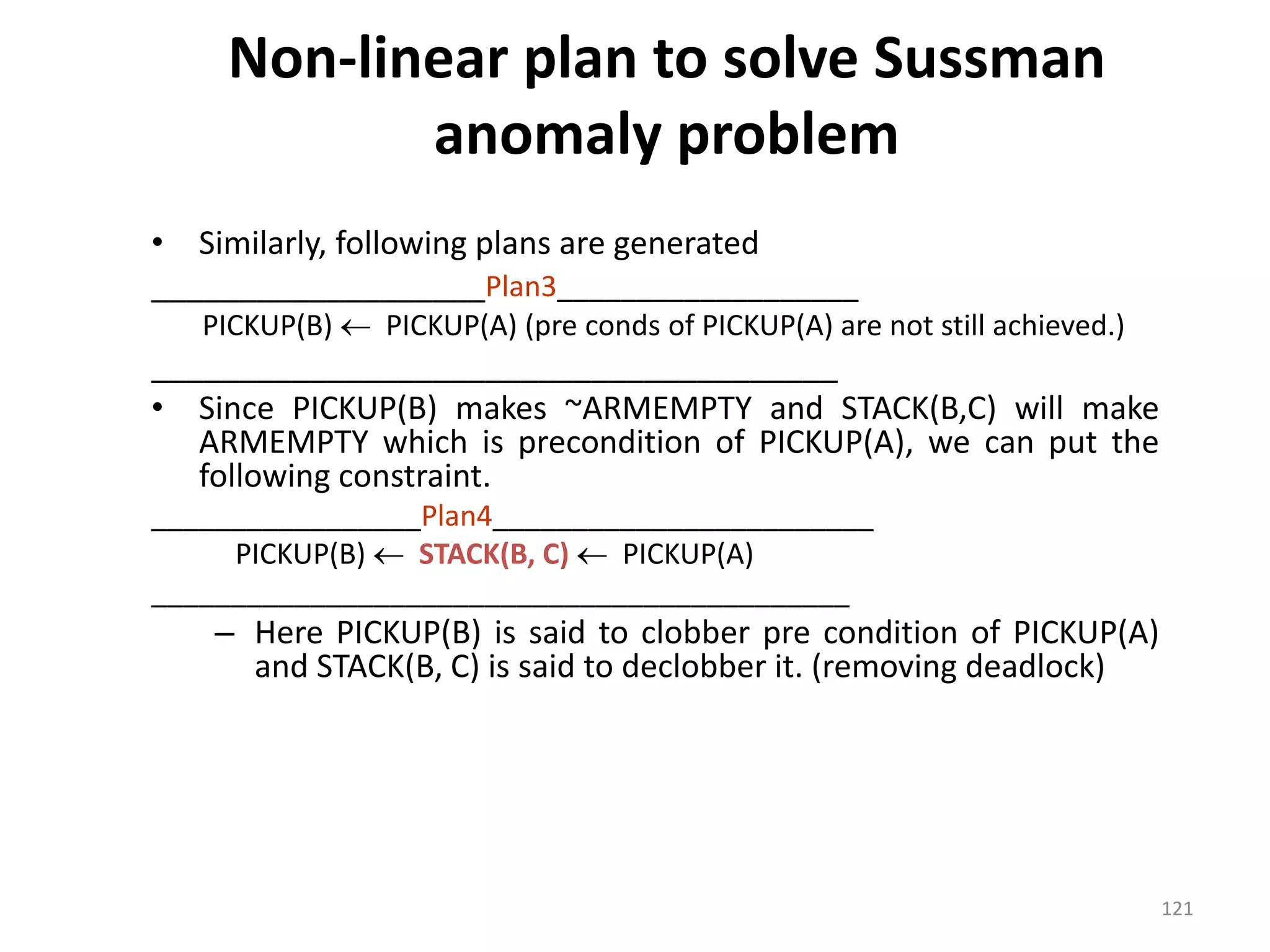 Non-linear plan to solve Sussman
anomaly problem
• Similarly, following plans are generated
___________________Plan3___________________
PICKUP(B)  PICKUP(A) (pre conds of PICKUP(A) are not still achieved.)
_______________________________________
• Since PICKUP(B) makes ~ARMEMPTY and STACK(B,C) will make
ARMEMPTY which is precondition of PICKUP(A), we can put the
following constraint.
_________________Plan4________________________
PICKUP(B)  STACK(B, C)  PICKUP(A)
____________________________________________
– Here PICKUP(B) is said to clobber pre condition of PICKUP(A)
and STACK(B, C) is said to declobber it. (removing deadlock)
121
 