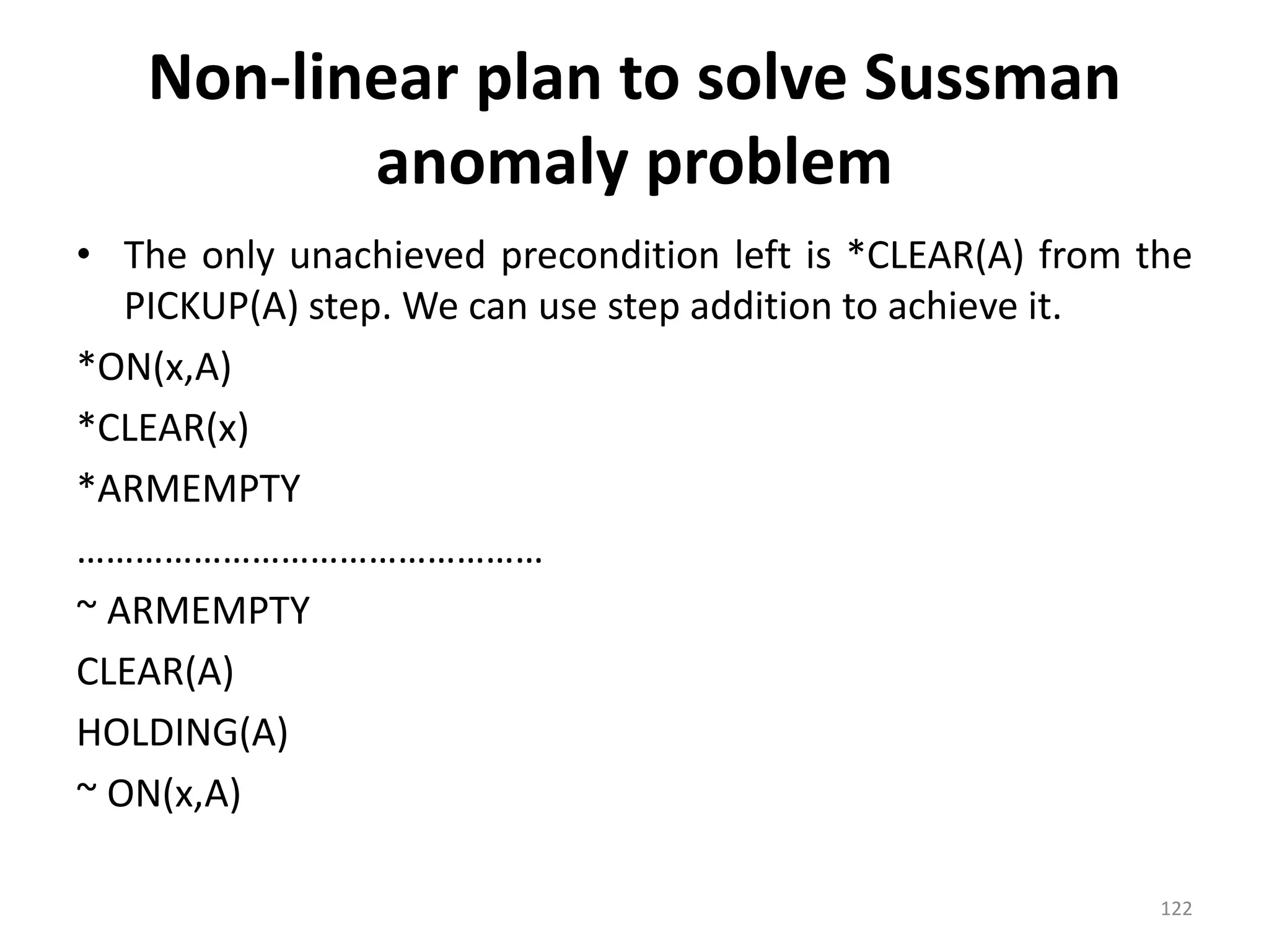 Non-linear plan to solve Sussman
anomaly problem
• The only unachieved precondition left is *CLEAR(A) from the
PICKUP(A) step. We can use step addition to achieve it.
*ON(x,A)
*CLEAR(x)
*ARMEMPTY
…………………………………………
~ ARMEMPTY
CLEAR(A)
HOLDING(A)
~ ON(x,A)
122
 