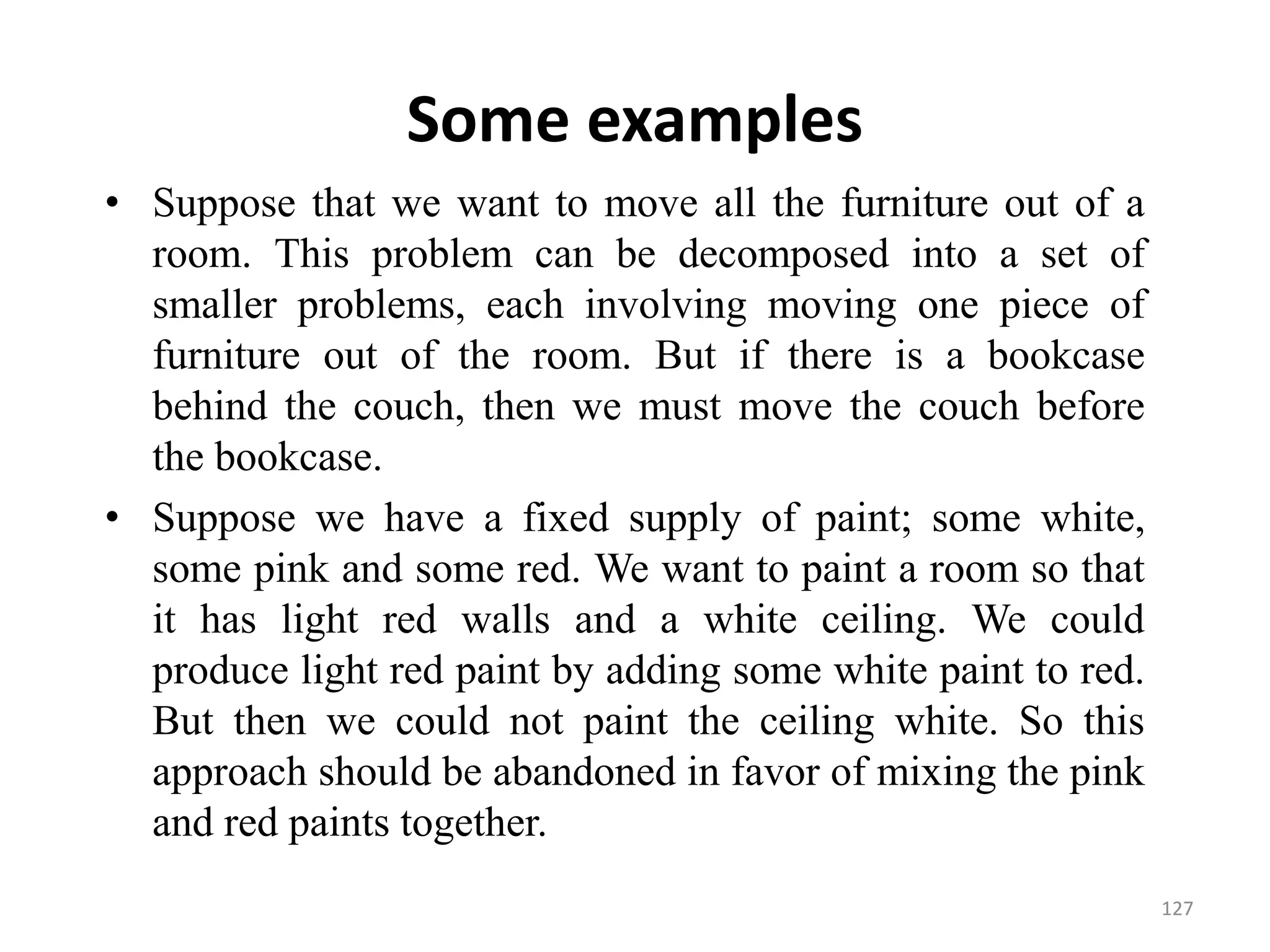 Some examples
• Suppose that we want to move all the furniture out of a
room. This problem can be decomposed into a set of
smaller problems, each involving moving one piece of
furniture out of the room. But if there is a bookcase
behind the couch, then we must move the couch before
the bookcase.
• Suppose we have a fixed supply of paint; some white,
some pink and some red. We want to paint a room so that
it has light red walls and a white ceiling. We could
produce light red paint by adding some white paint to red.
But then we could not paint the ceiling white. So this
approach should be abandoned in favor of mixing the pink
and red paints together.
127
 