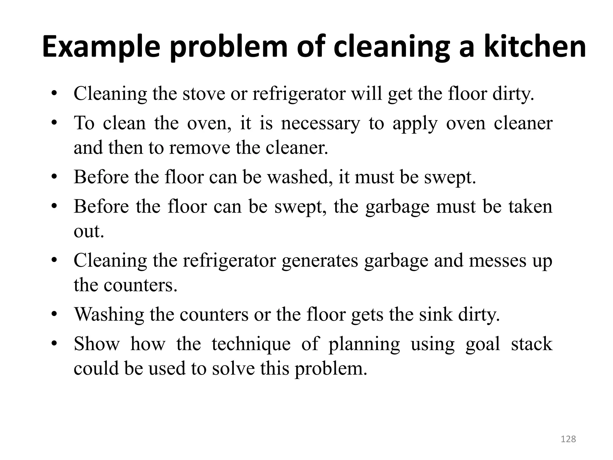 Example problem of cleaning a kitchen
• Cleaning the stove or refrigerator will get the floor dirty.
• To clean the oven, it is necessary to apply oven cleaner
and then to remove the cleaner.
• Before the floor can be washed, it must be swept.
• Before the floor can be swept, the garbage must be taken
out.
• Cleaning the refrigerator generates garbage and messes up
the counters.
• Washing the counters or the floor gets the sink dirty.
• Show how the technique of planning using goal stack
could be used to solve this problem.
128
 