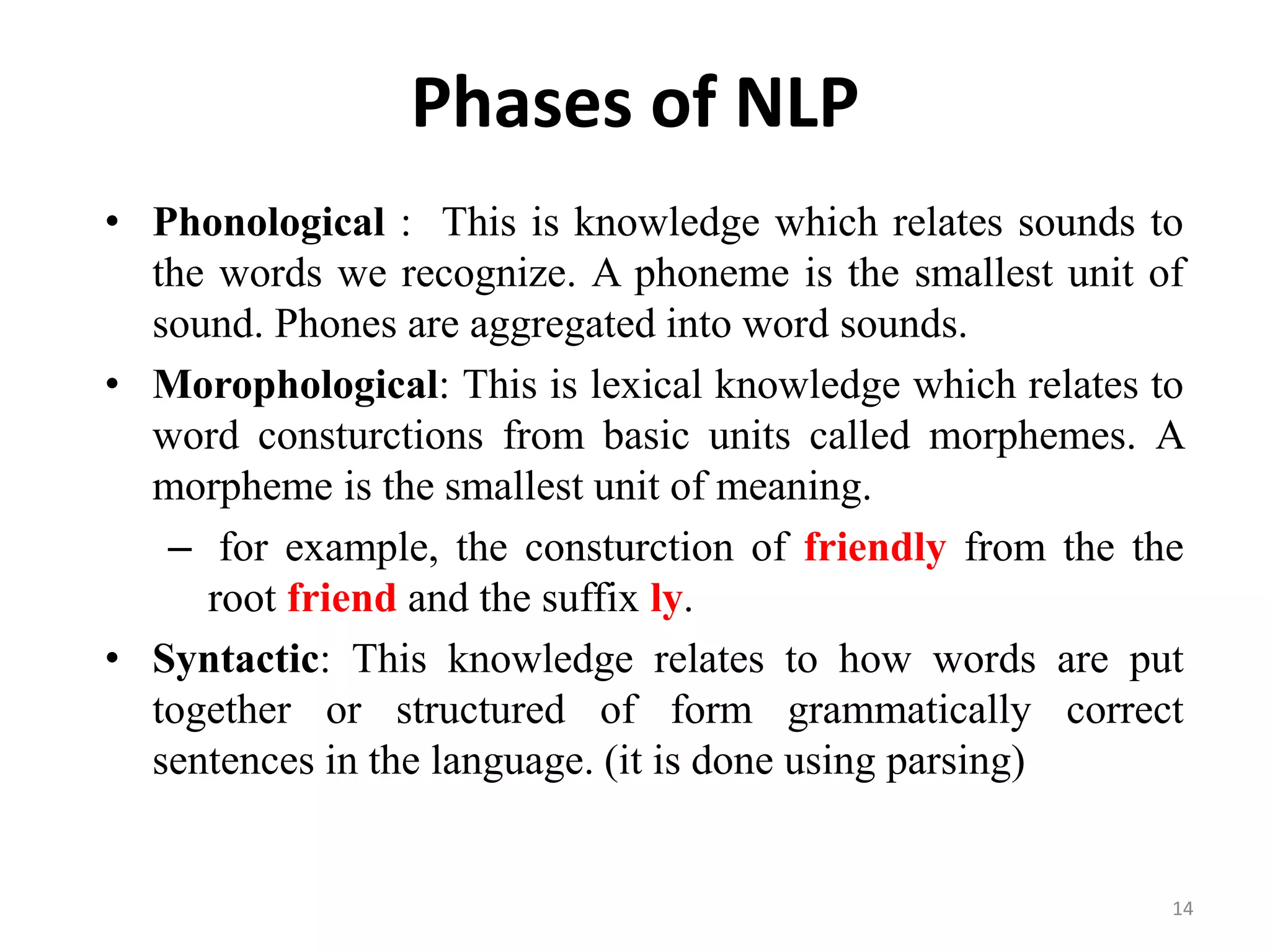 Phases of NLP
• Phonological : This is knowledge which relates sounds to
the words we recognize. A phoneme is the smallest unit of
sound. Phones are aggregated into word sounds.
• Morophological: This is lexical knowledge which relates to
word consturctions from basic units called morphemes. A
morpheme is the smallest unit of meaning.
– for example, the consturction of friendly from the the
root friend and the suffix ly.
• Syntactic: This knowledge relates to how words are put
together or structured of form grammatically correct
sentences in the language. (it is done using parsing)
14
 