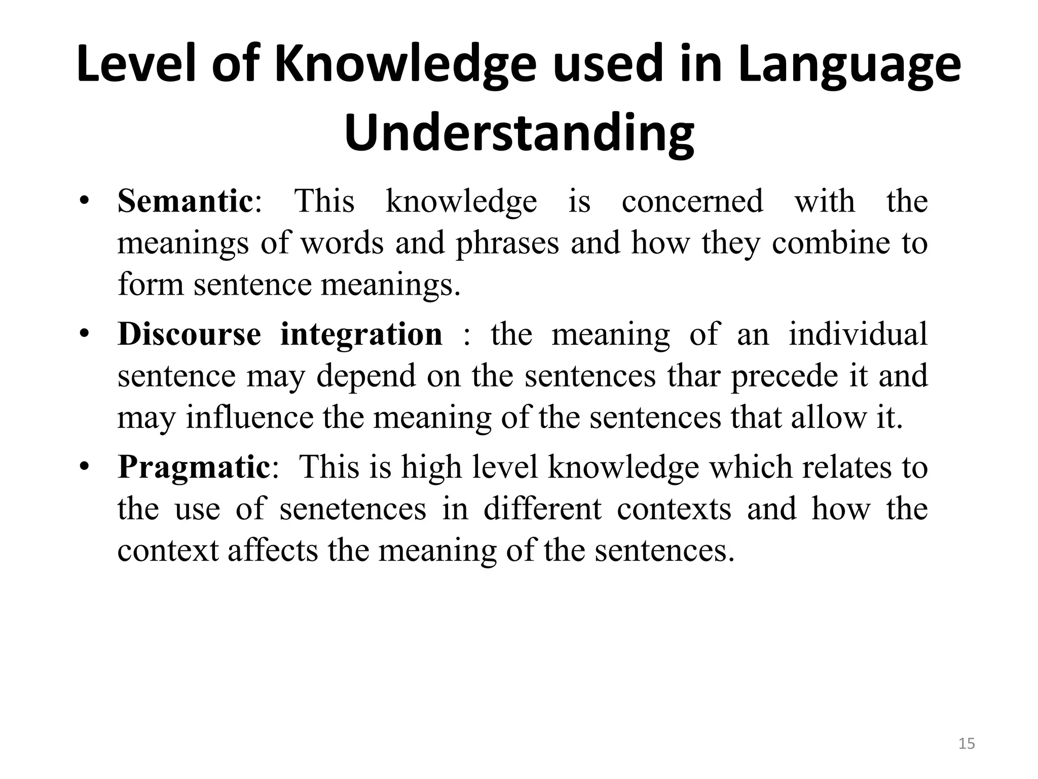 Level of Knowledge used in Language
Understanding
• Semantic: This knowledge is concerned with the
meanings of words and phrases and how they combine to
form sentence meanings.
• Discourse integration : the meaning of an individual
sentence may depend on the sentences thar precede it and
may influence the meaning of the sentences that allow it.
• Pragmatic: This is high level knowledge which relates to
the use of senetences in different contexts and how the
context affects the meaning of the sentences.
15
 