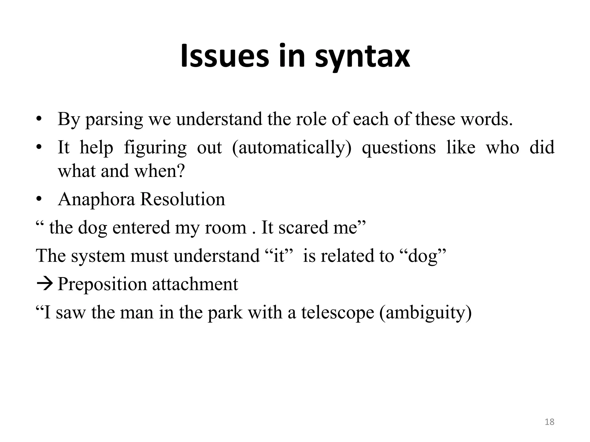 Issues in syntax
• By parsing we understand the role of each of these words.
• It help figuring out (automatically) questions like who did
what and when?
• Anaphora Resolution
“ the dog entered my room . It scared me”
The system must understand “it” is related to “dog”
Preposition attachment
“I saw the man in the park with a telescope (ambiguity)
18
 