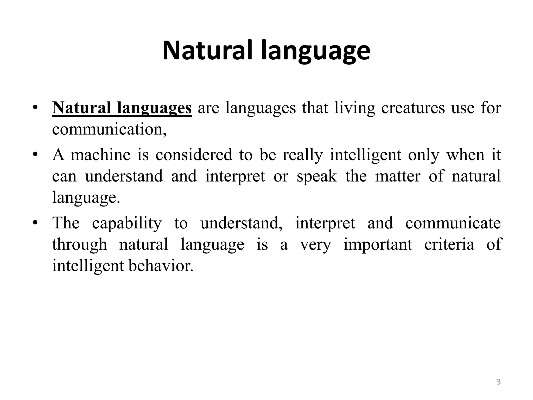 Natural language
• Natural languages are languages that living creatures use for
communication,
• A machine is considered to be really intelligent only when it
can understand and interpret or speak the matter of natural
language.
• The capability to understand, interpret and communicate
through natural language is a very important criteria of
intelligent behavior.
3
 