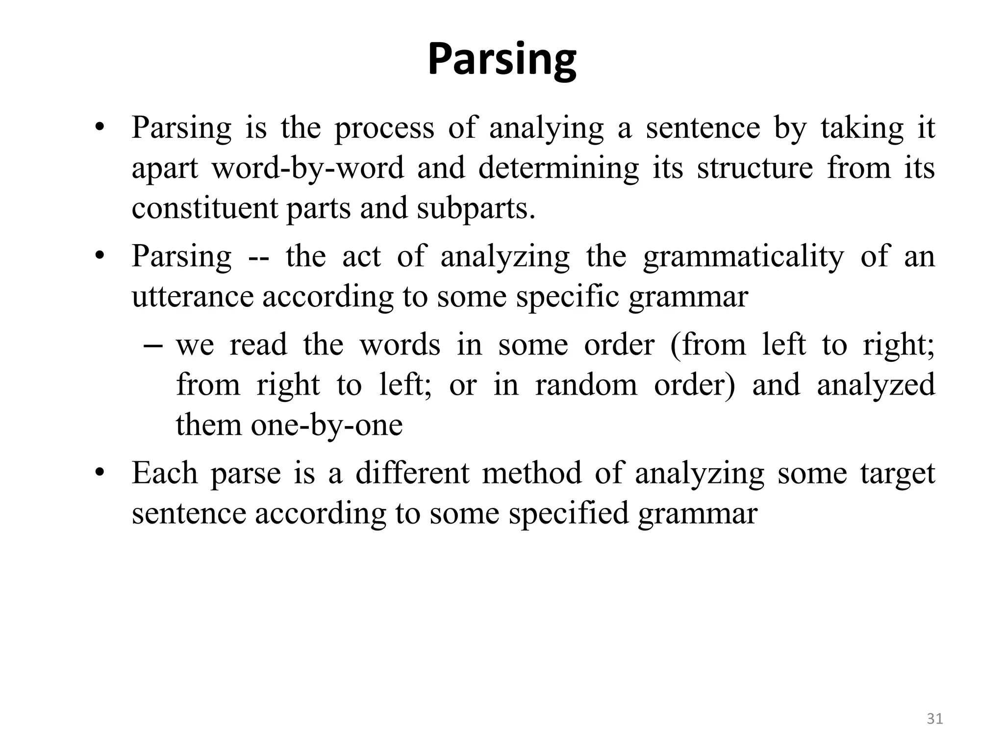 Parsing
• Parsing is the process of analying a sentence by taking it
apart word-by-word and determining its structure from its
constituent parts and subparts.
• Parsing -- the act of analyzing the grammaticality of an
utterance according to some specific grammar
– we read the words in some order (from left to right;
from right to left; or in random order) and analyzed
them one-by-one
• Each parse is a different method of analyzing some target
sentence according to some specified grammar
31
 