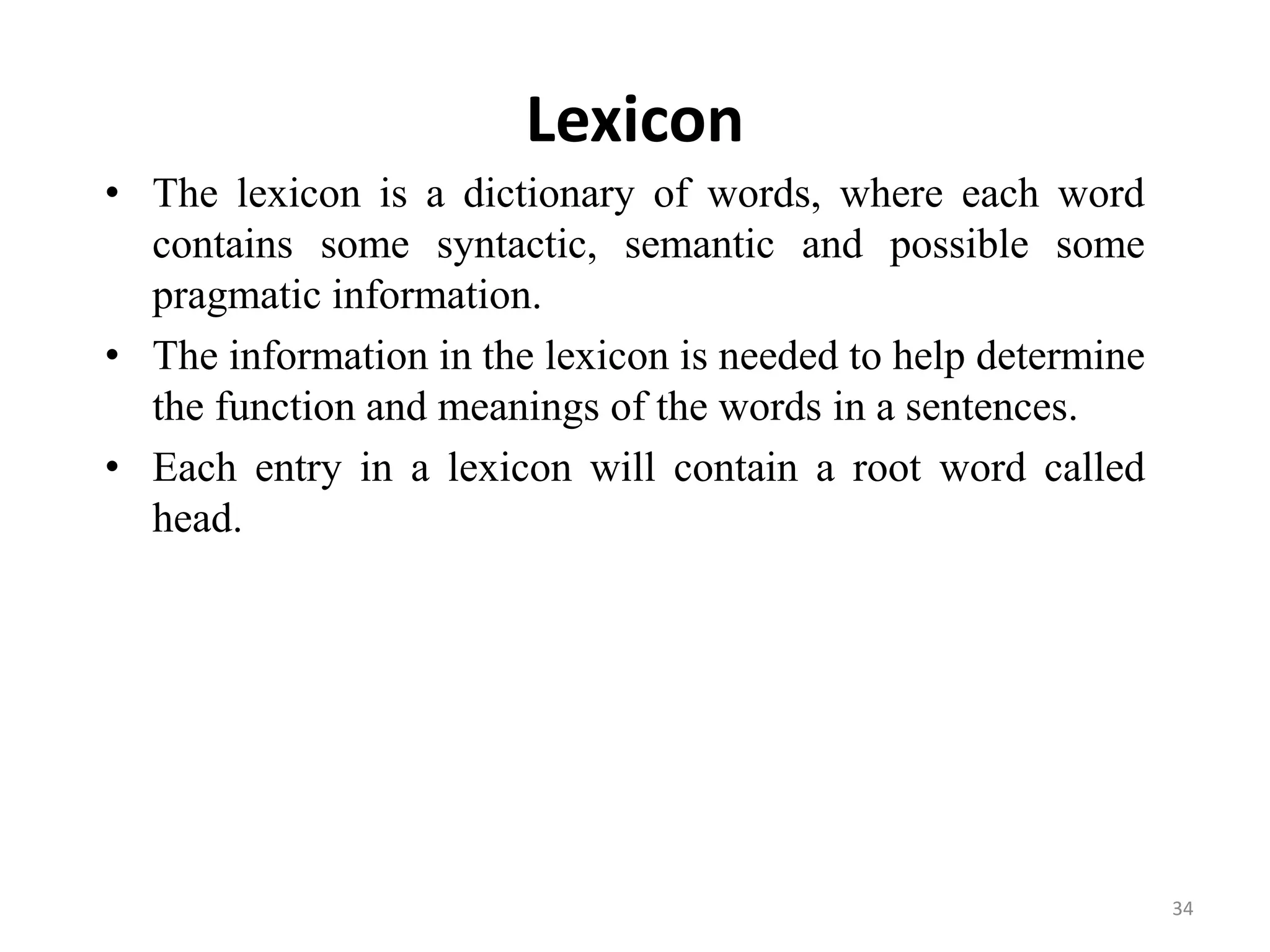 Lexicon
• The lexicon is a dictionary of words, where each word
contains some syntactic, semantic and possible some
pragmatic information.
• The information in the lexicon is needed to help determine
the function and meanings of the words in a sentences.
• Each entry in a lexicon will contain a root word called
head.
34
 