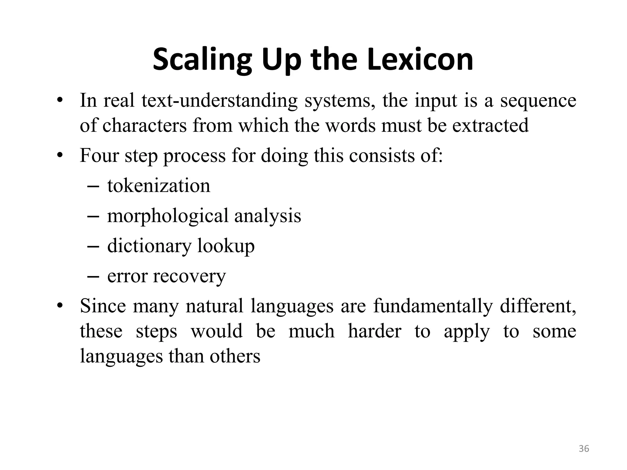 Scaling Up the Lexicon
• In real text-understanding systems, the input is a sequence
of characters from which the words must be extracted
• Four step process for doing this consists of:
– tokenization
– morphological analysis
– dictionary lookup
– error recovery
• Since many natural languages are fundamentally different,
these steps would be much harder to apply to some
languages than others
36
 