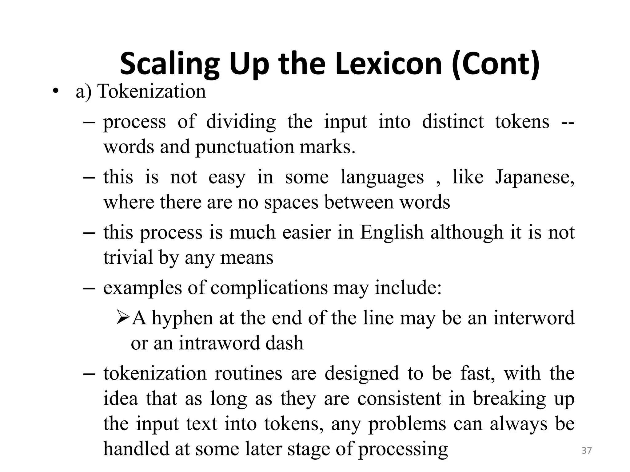 Scaling Up the Lexicon (Cont)
• a) Tokenization
– process of dividing the input into distinct tokens --
words and punctuation marks.
– this is not easy in some languages , like Japanese,
where there are no spaces between words
– this process is much easier in English although it is not
trivial by any means
– examples of complications may include:
A hyphen at the end of the line may be an interword
or an intraword dash
– tokenization routines are designed to be fast, with the
idea that as long as they are consistent in breaking up
the input text into tokens, any problems can always be
handled at some later stage of processing 37
 