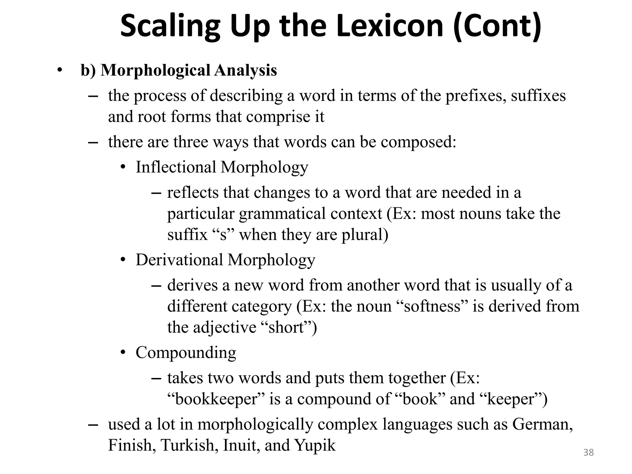 Scaling Up the Lexicon (Cont)
• b) Morphological Analysis
– the process of describing a word in terms of the prefixes, suffixes
and root forms that comprise it
– there are three ways that words can be composed:
• Inflectional Morphology
– reflects that changes to a word that are needed in a
particular grammatical context (Ex: most nouns take the
suffix “s” when they are plural)
• Derivational Morphology
– derives a new word from another word that is usually of a
different category (Ex: the noun “softness” is derived from
the adjective “short”)
• Compounding
– takes two words and puts them together (Ex:
“bookkeeper” is a compound of “book” and “keeper”)
– used a lot in morphologically complex languages such as German,
Finish, Turkish, Inuit, and Yupik 38
 