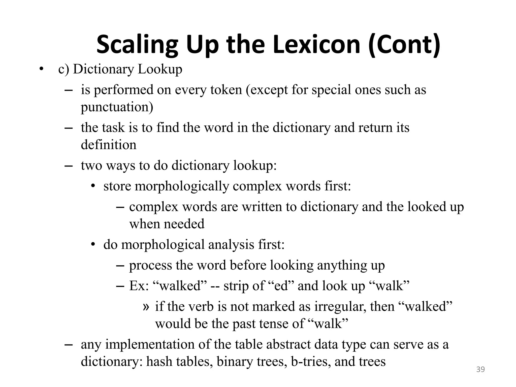 Scaling Up the Lexicon (Cont)
• c) Dictionary Lookup
– is performed on every token (except for special ones such as
punctuation)
– the task is to find the word in the dictionary and return its
definition
– two ways to do dictionary lookup:
• store morphologically complex words first:
– complex words are written to dictionary and the looked up
when needed
• do morphological analysis first:
– process the word before looking anything up
– Ex: “walked” -- strip of “ed” and look up “walk”
» if the verb is not marked as irregular, then “walked”
would be the past tense of “walk”
– any implementation of the table abstract data type can serve as a
dictionary: hash tables, binary trees, b-tries, and trees 39
 