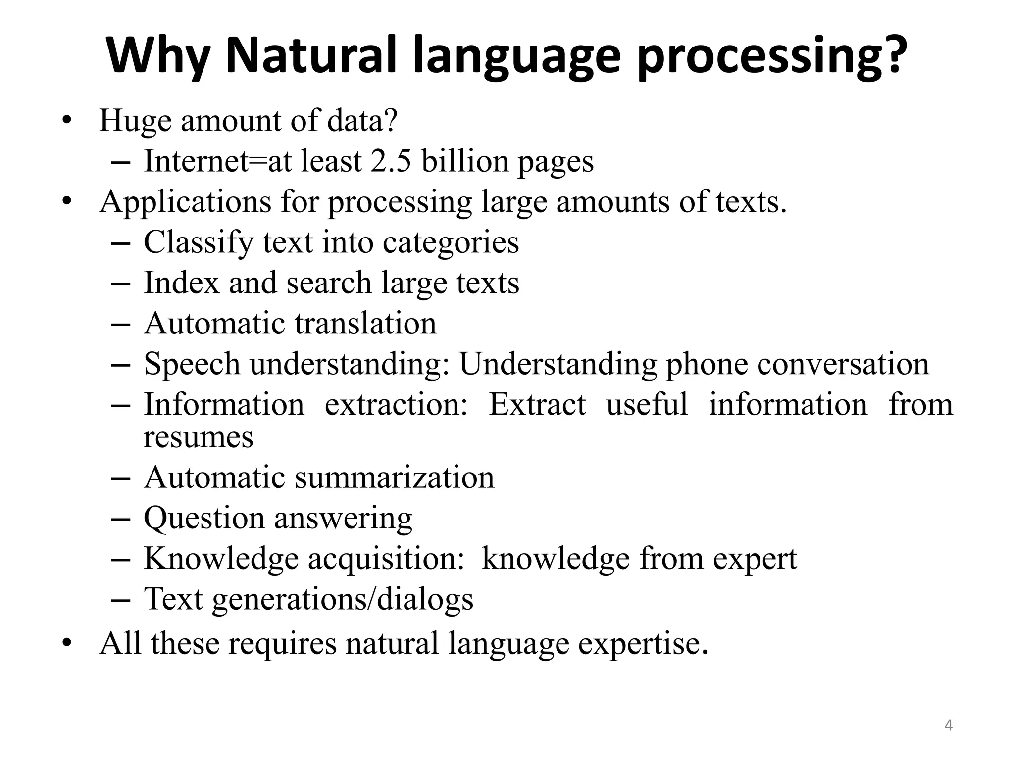 Why Natural language processing?
• Huge amount of data?
– Internet=at least 2.5 billion pages
• Applications for processing large amounts of texts.
– Classify text into categories
– Index and search large texts
– Automatic translation
– Speech understanding: Understanding phone conversation
– Information extraction: Extract useful information from
resumes
– Automatic summarization
– Question answering
– Knowledge acquisition: knowledge from expert
– Text generations/dialogs
• All these requires natural language expertise.
4
 