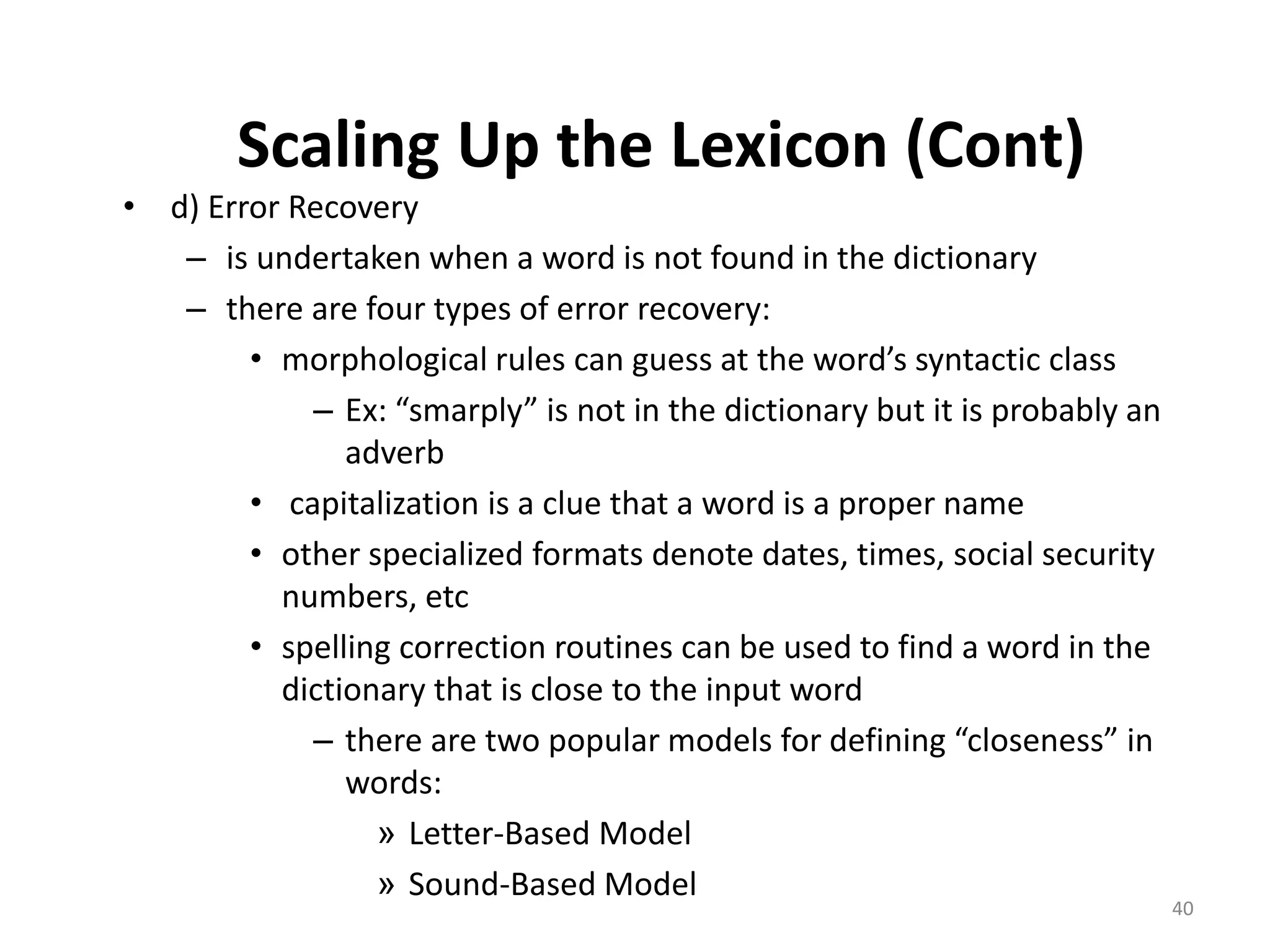 Scaling Up the Lexicon (Cont)
• d) Error Recovery
– is undertaken when a word is not found in the dictionary
– there are four types of error recovery:
• morphological rules can guess at the word’s syntactic class
– Ex: “smarply” is not in the dictionary but it is probably an
adverb
• capitalization is a clue that a word is a proper name
• other specialized formats denote dates, times, social security
numbers, etc
• spelling correction routines can be used to find a word in the
dictionary that is close to the input word
– there are two popular models for defining “closeness” in
words:
» Letter-Based Model
» Sound-Based Model
40
 