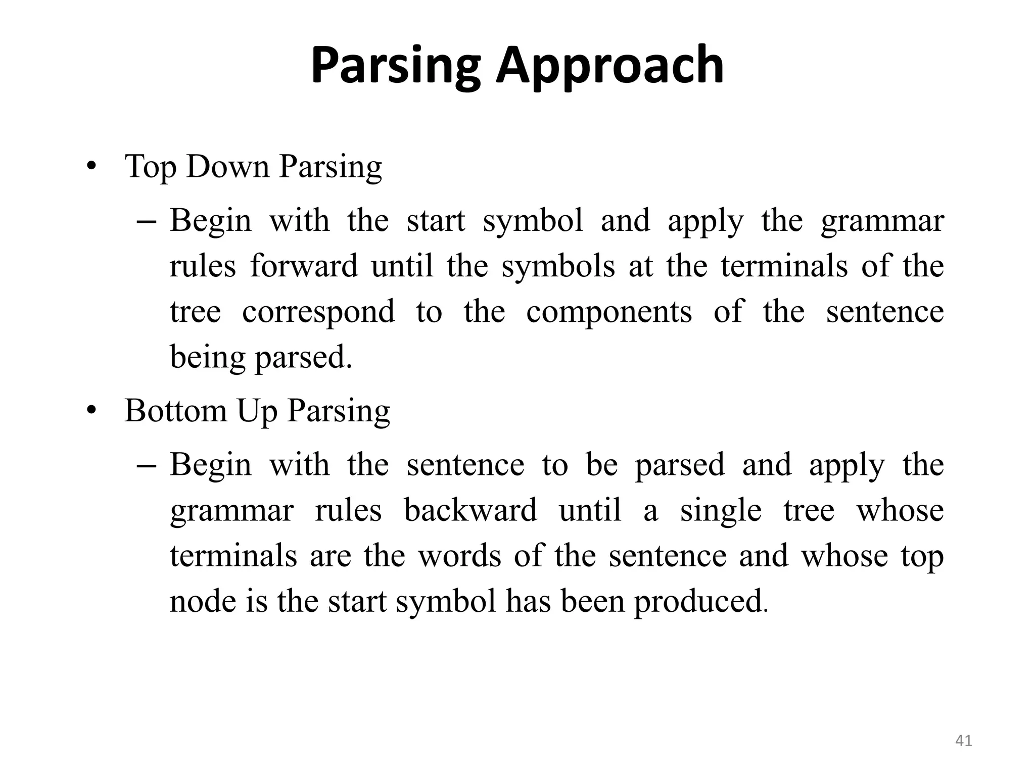 Parsing Approach
• Top Down Parsing
– Begin with the start symbol and apply the grammar
rules forward until the symbols at the terminals of the
tree correspond to the components of the sentence
being parsed.
• Bottom Up Parsing
– Begin with the sentence to be parsed and apply the
grammar rules backward until a single tree whose
terminals are the words of the sentence and whose top
node is the start symbol has been produced.
41
 