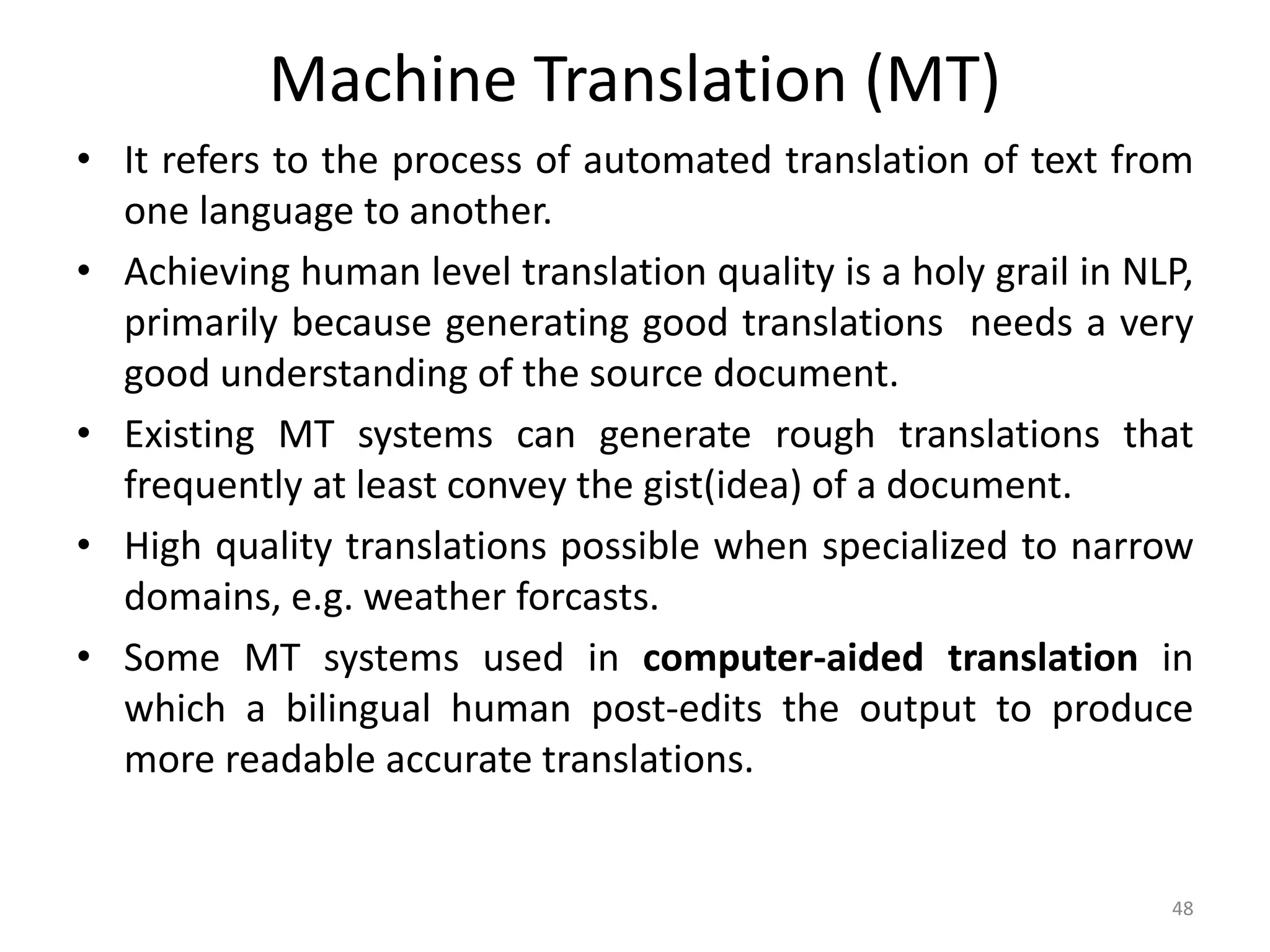 Machine Translation (MT)
• It refers to the process of automated translation of text from
one language to another.
• Achieving human level translation quality is a holy grail in NLP,
primarily because generating good translations needs a very
good understanding of the source document.
• Existing MT systems can generate rough translations that
frequently at least convey the gist(idea) of a document.
• High quality translations possible when specialized to narrow
domains, e.g. weather forcasts.
• Some MT systems used in computer-aided translation in
which a bilingual human post-edits the output to produce
more readable accurate translations.
48
 