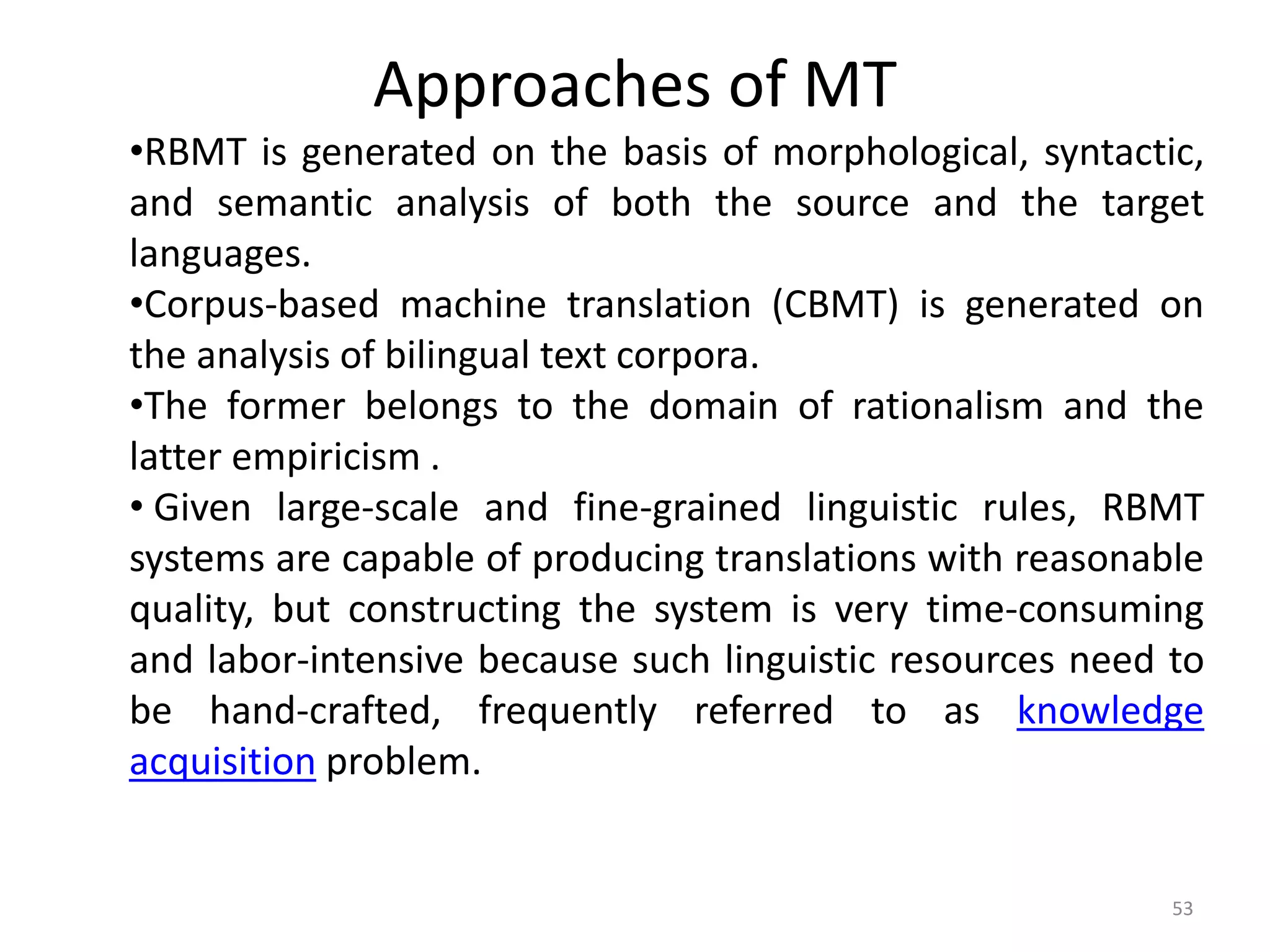 Approaches of MT
53
•RBMT is generated on the basis of morphological, syntactic,
and semantic analysis of both the source and the target
languages.
•Corpus-based machine translation (CBMT) is generated on
the analysis of bilingual text corpora.
•The former belongs to the domain of rationalism and the
latter empiricism .
• Given large-scale and fine-grained linguistic rules, RBMT
systems are capable of producing translations with reasonable
quality, but constructing the system is very time-consuming
and labor-intensive because such linguistic resources need to
be hand-crafted, frequently referred to as knowledge
acquisition problem.
 