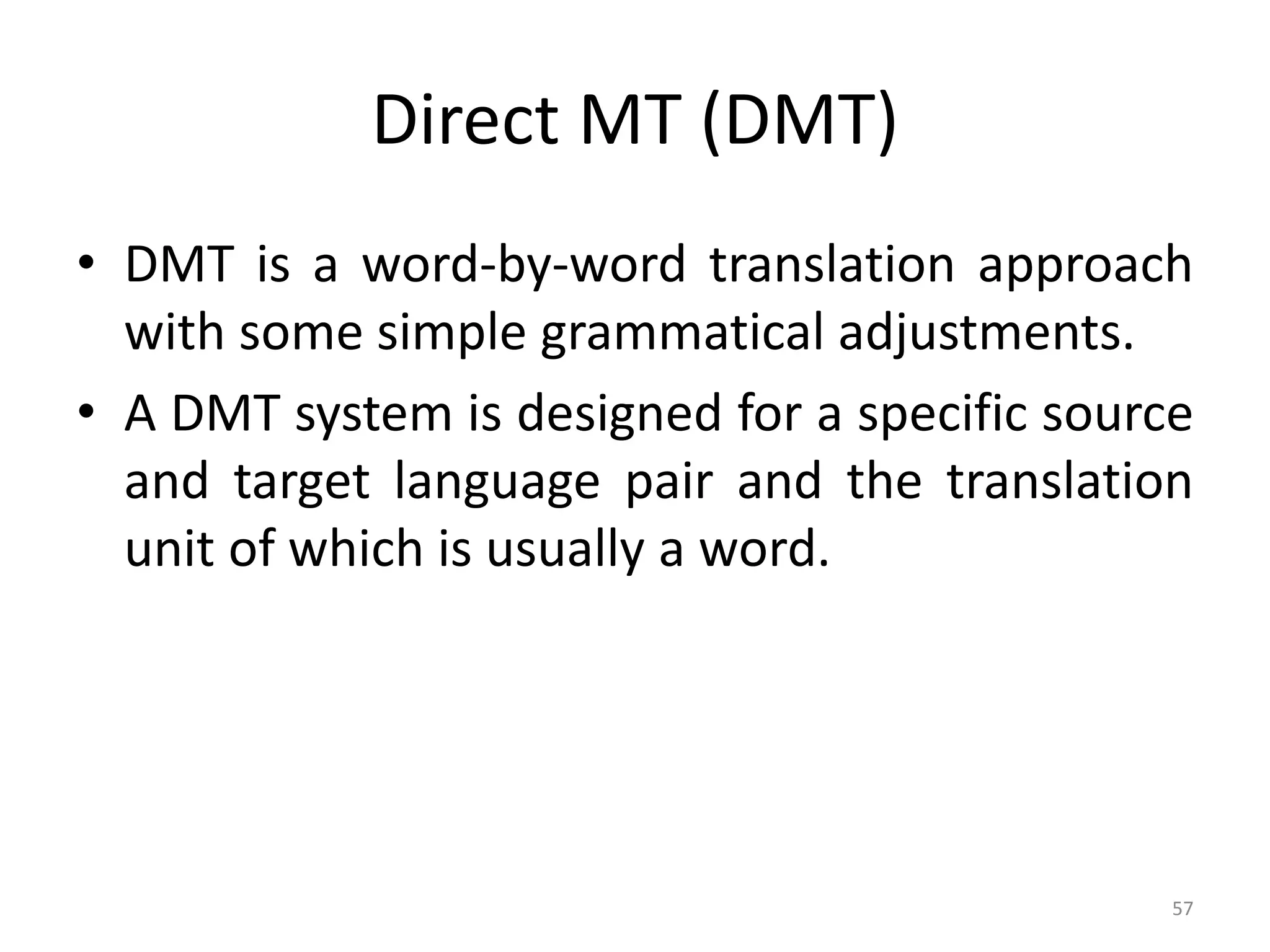Direct MT (DMT)
• DMT is a word-by-word translation approach
with some simple grammatical adjustments.
• A DMT system is designed for a specific source
and target language pair and the translation
unit of which is usually a word.
57
 