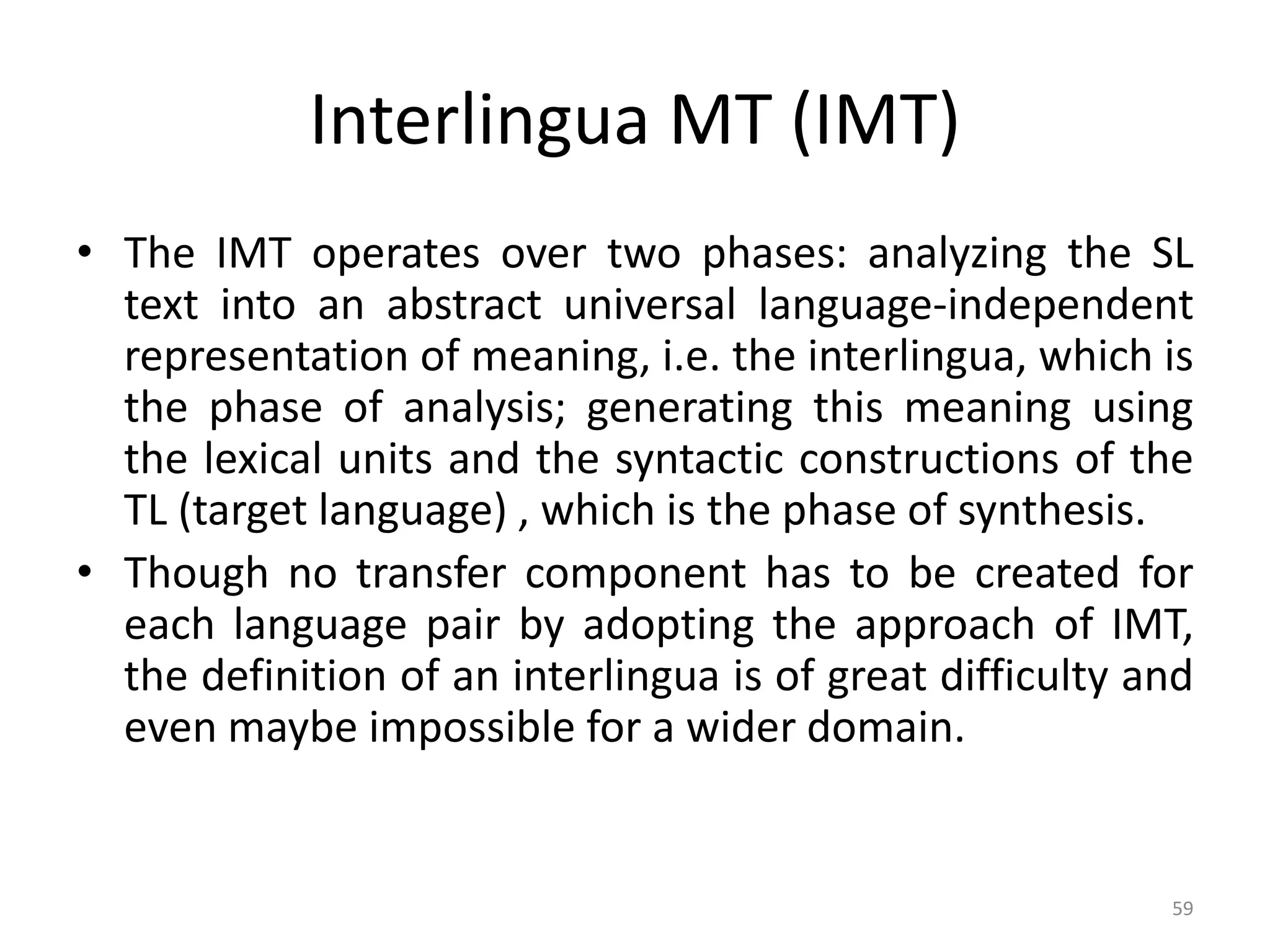 Interlingua MT (IMT)
• The IMT operates over two phases: analyzing the SL
text into an abstract universal language-independent
representation of meaning, i.e. the interlingua, which is
the phase of analysis; generating this meaning using
the lexical units and the syntactic constructions of the
TL (target language) , which is the phase of synthesis.
• Though no transfer component has to be created for
each language pair by adopting the approach of IMT,
the definition of an interlingua is of great difficulty and
even maybe impossible for a wider domain.
59
 