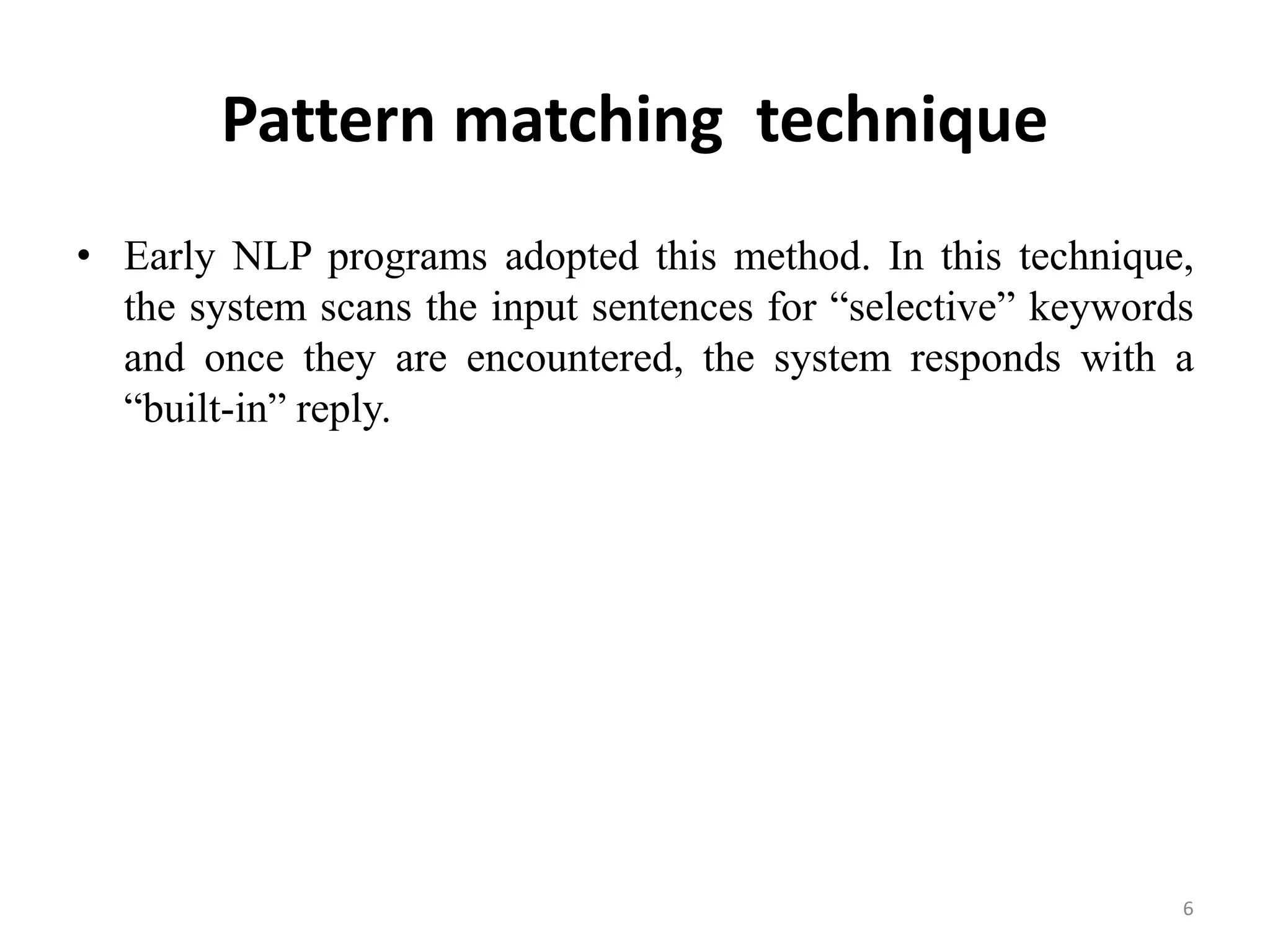 Pattern matching technique
• Early NLP programs adopted this method. In this technique,
the system scans the input sentences for “selective” keywords
and once they are encountered, the system responds with a
“built-in” reply.
6
 