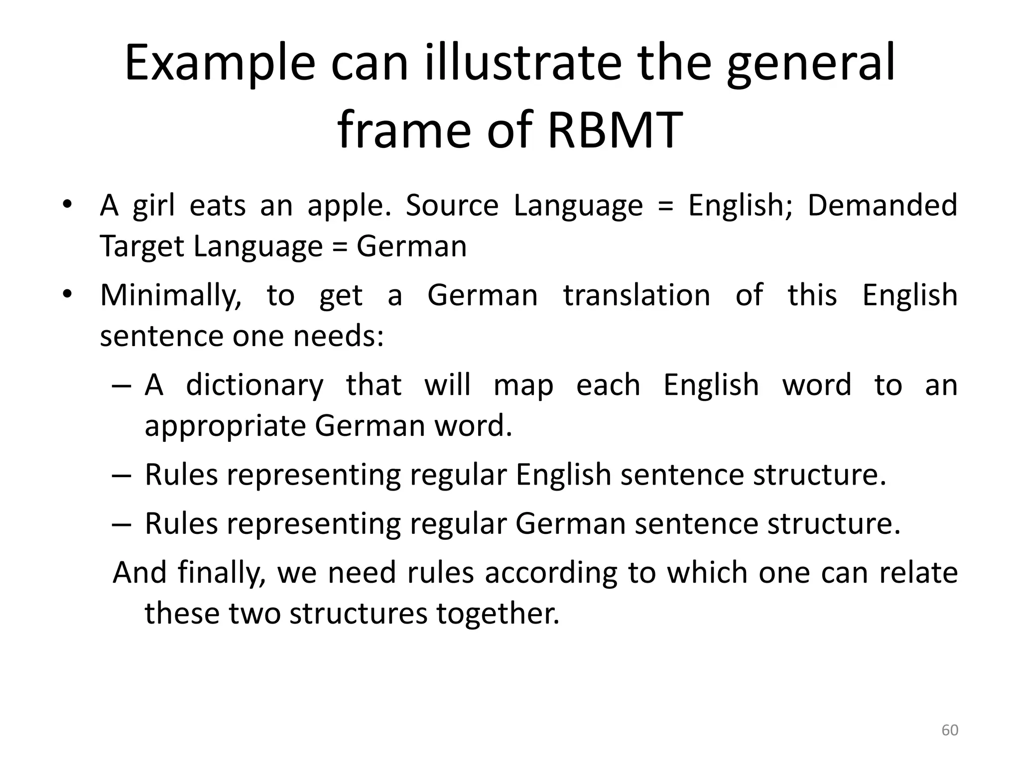 Example can illustrate the general
frame of RBMT
• A girl eats an apple. Source Language = English; Demanded
Target Language = German
• Minimally, to get a German translation of this English
sentence one needs:
– A dictionary that will map each English word to an
appropriate German word.
– Rules representing regular English sentence structure.
– Rules representing regular German sentence structure.
And finally, we need rules according to which one can relate
these two structures together.
60
 