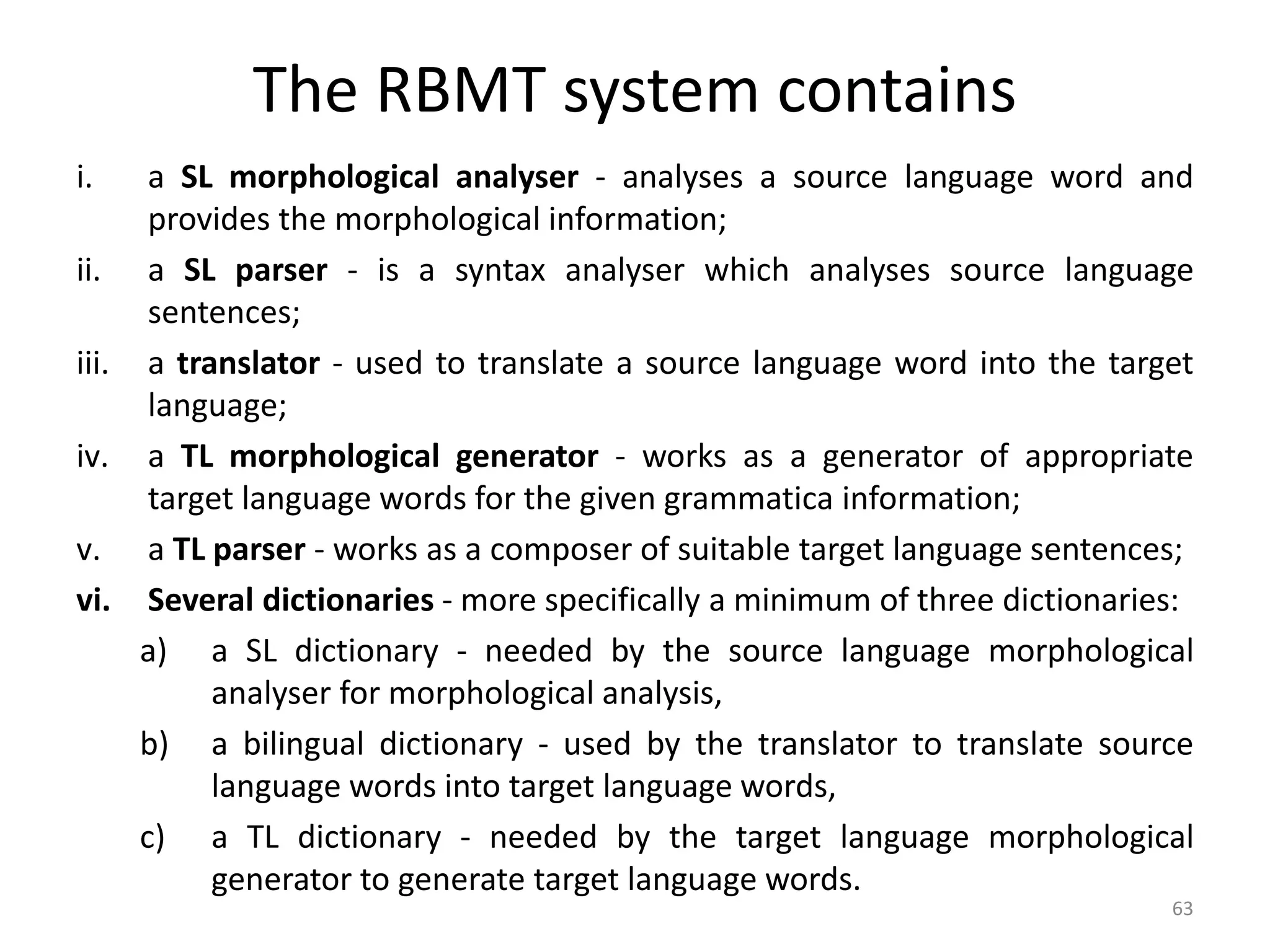 The RBMT system contains
i. a SL morphological analyser - analyses a source language word and
provides the morphological information;
ii. a SL parser - is a syntax analyser which analyses source language
sentences;
iii. a translator - used to translate a source language word into the target
language;
iv. a TL morphological generator - works as a generator of appropriate
target language words for the given grammatica information;
v. a TL parser - works as a composer of suitable target language sentences;
vi. Several dictionaries - more specifically a minimum of three dictionaries:
a) a SL dictionary - needed by the source language morphological
analyser for morphological analysis,
b) a bilingual dictionary - used by the translator to translate source
language words into target language words,
c) a TL dictionary - needed by the target language morphological
generator to generate target language words.
63
 
