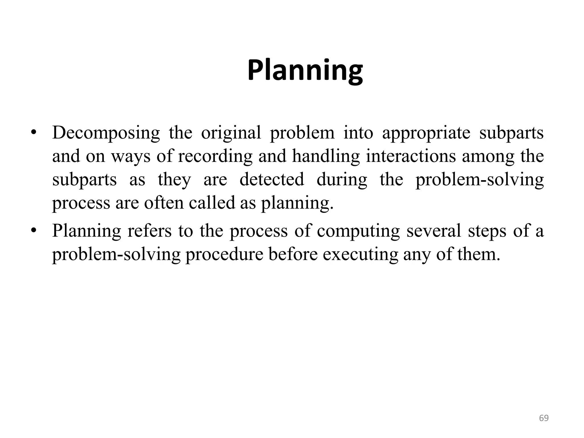 Planning
• Decomposing the original problem into appropriate subparts
and on ways of recording and handling interactions among the
subparts as they are detected during the problem-solving
process are often called as planning.
• Planning refers to the process of computing several steps of a
problem-solving procedure before executing any of them.
69
 