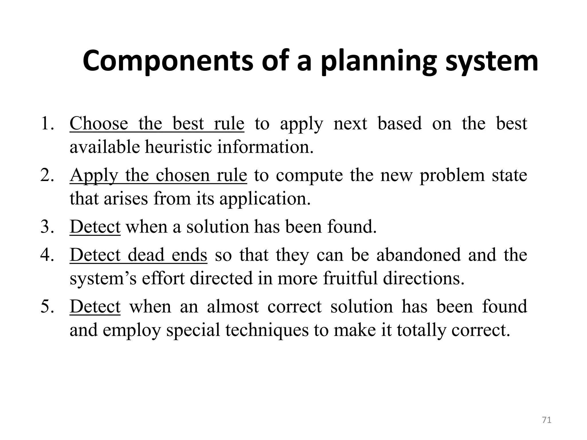 Components of a planning system
1. Choose the best rule to apply next based on the best
available heuristic information.
2. Apply the chosen rule to compute the new problem state
that arises from its application.
3. Detect when a solution has been found.
4. Detect dead ends so that they can be abandoned and the
system’s effort directed in more fruitful directions.
5. Detect when an almost correct solution has been found
and employ special techniques to make it totally correct.
71
 