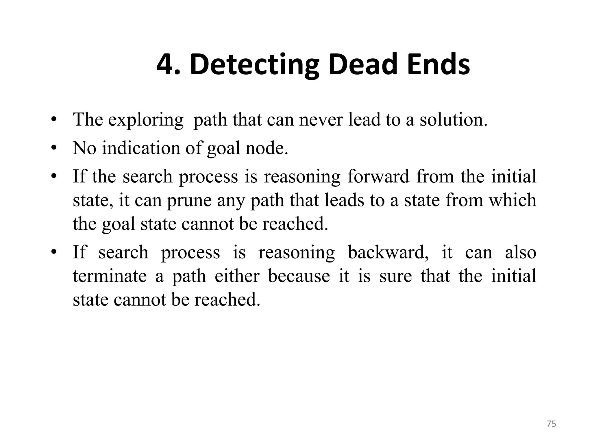 4. Detecting Dead Ends
• The exploring path that can never lead to a solution.
• No indication of goal node.
• If the search process is reasoning forward from the initial
state, it can prune any path that leads to a state from which
the goal state cannot be reached.
• If search process is reasoning backward, it can also
terminate a path either because it is sure that the initial
state cannot be reached.
75
 