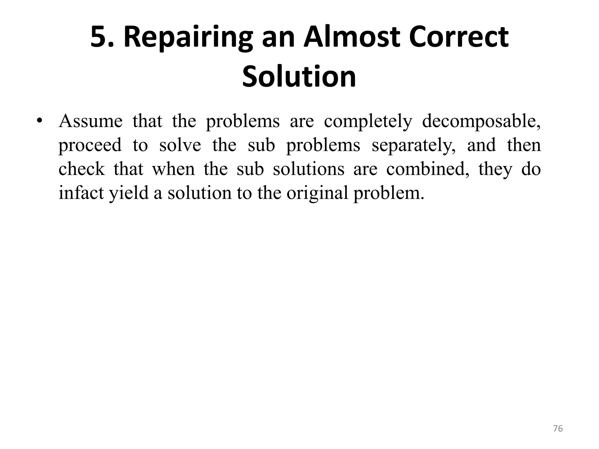 5. Repairing an Almost Correct
Solution
• Assume that the problems are completely decomposable,
proceed to solve the sub problems separately, and then
check that when the sub solutions are combined, they do
infact yield a solution to the original problem.
76
 
