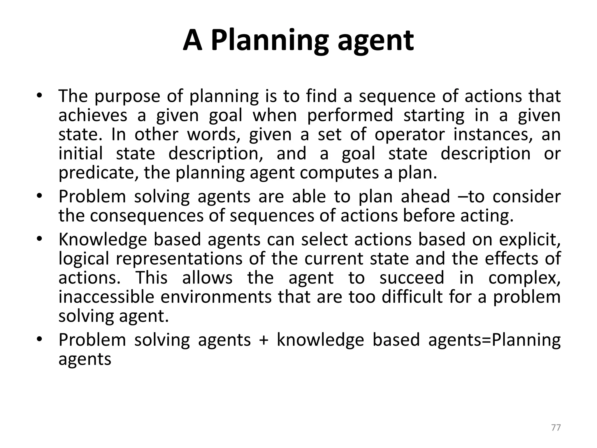 A Planning agent
• The purpose of planning is to find a sequence of actions that
achieves a given goal when performed starting in a given
state. In other words, given a set of operator instances, an
initial state description, and a goal state description or
predicate, the planning agent computes a plan.
• Problem solving agents are able to plan ahead –to consider
the consequences of sequences of actions before acting.
• Knowledge based agents can select actions based on explicit,
logical representations of the current state and the effects of
actions. This allows the agent to succeed in complex,
inaccessible environments that are too difficult for a problem
solving agent.
• Problem solving agents + knowledge based agents=Planning
agents
77
 