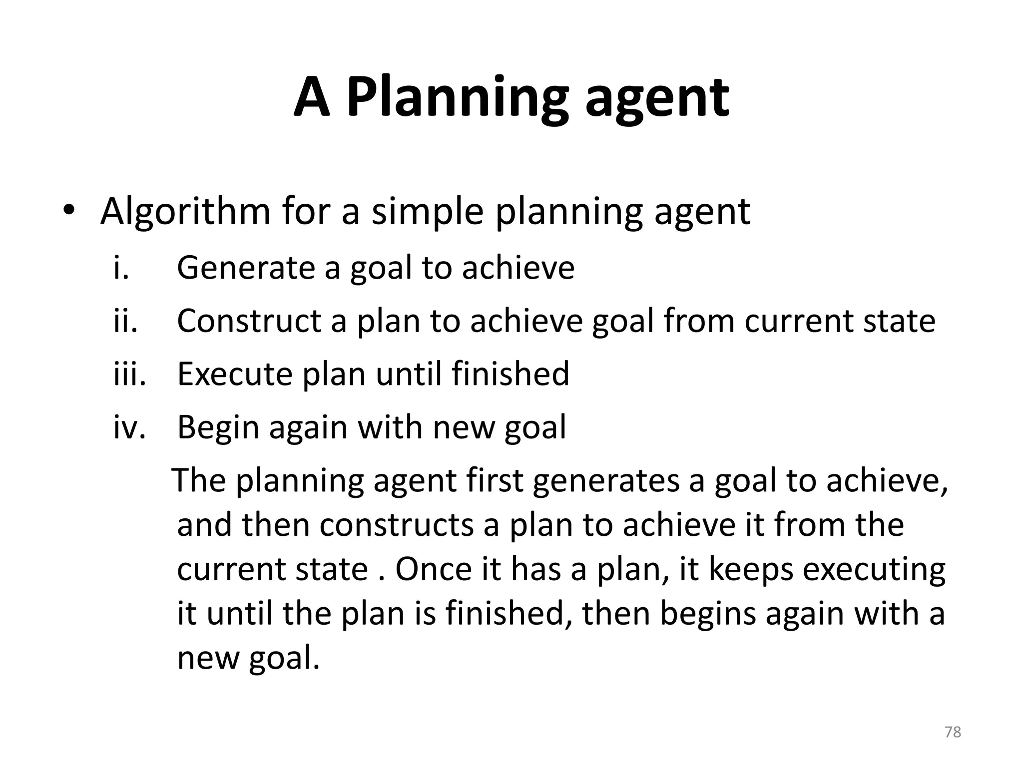 A Planning agent
• Algorithm for a simple planning agent
i. Generate a goal to achieve
ii. Construct a plan to achieve goal from current state
iii. Execute plan until finished
iv. Begin again with new goal
The planning agent first generates a goal to achieve,
and then constructs a plan to achieve it from the
current state . Once it has a plan, it keeps executing
it until the plan is finished, then begins again with a
new goal.
78
 