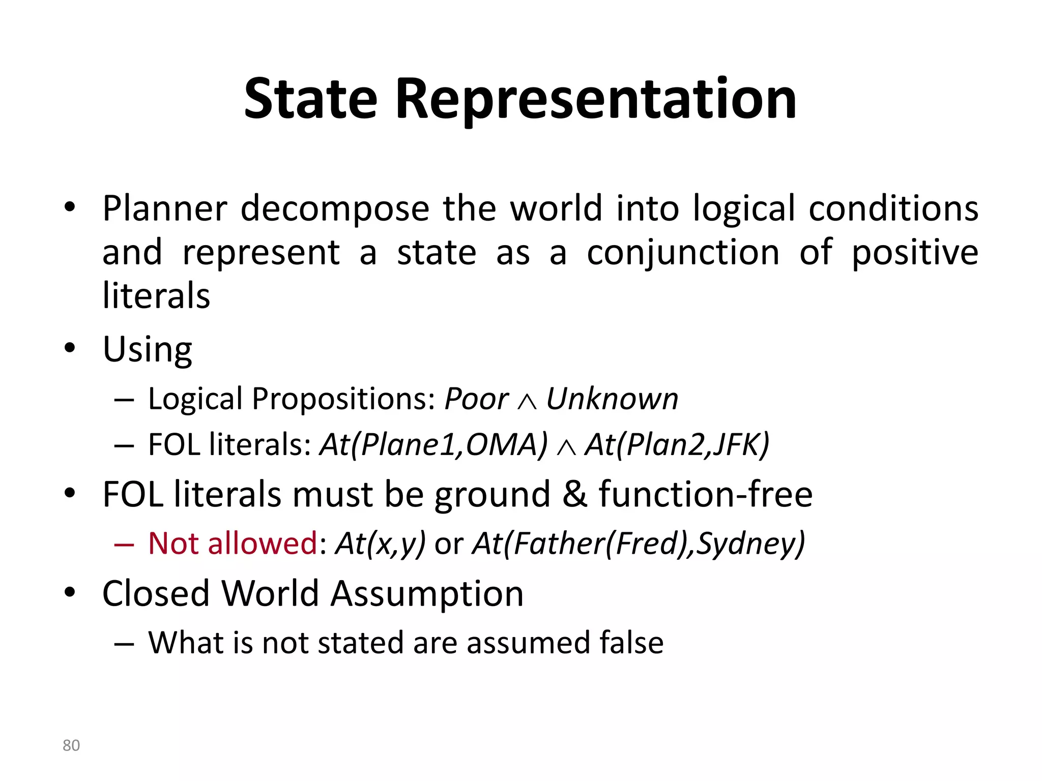 State Representation
• Planner decompose the world into logical conditions
and represent a state as a conjunction of positive
literals
• Using
– Logical Propositions: Poor  Unknown
– FOL literals: At(Plane1,OMA)  At(Plan2,JFK)
• FOL literals must be ground & function-free
– Not allowed: At(x,y) or At(Father(Fred),Sydney)
• Closed World Assumption
– What is not stated are assumed false
80
 
