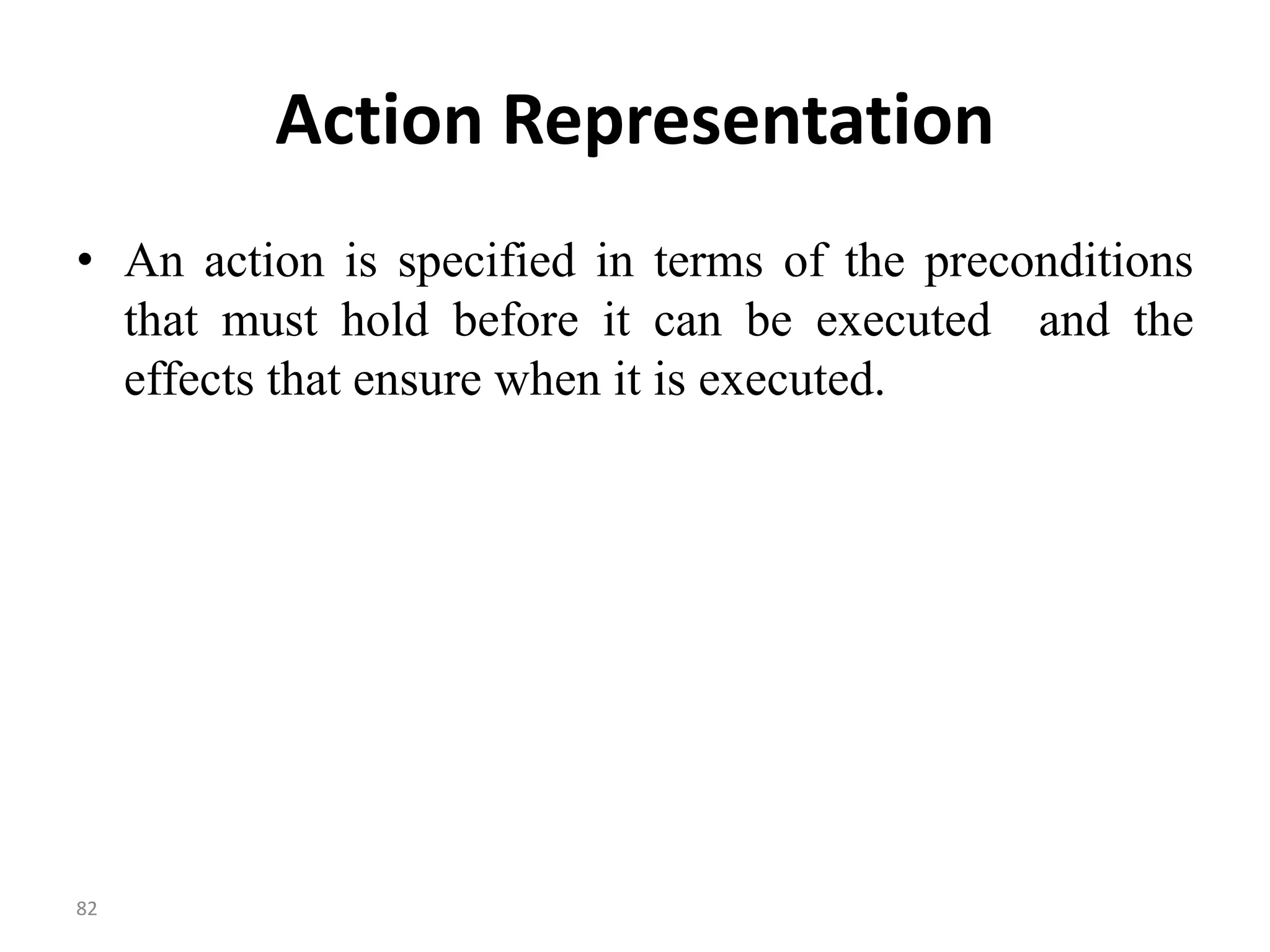 Action Representation
• An action is specified in terms of the preconditions
that must hold before it can be executed and the
effects that ensure when it is executed.
82
 