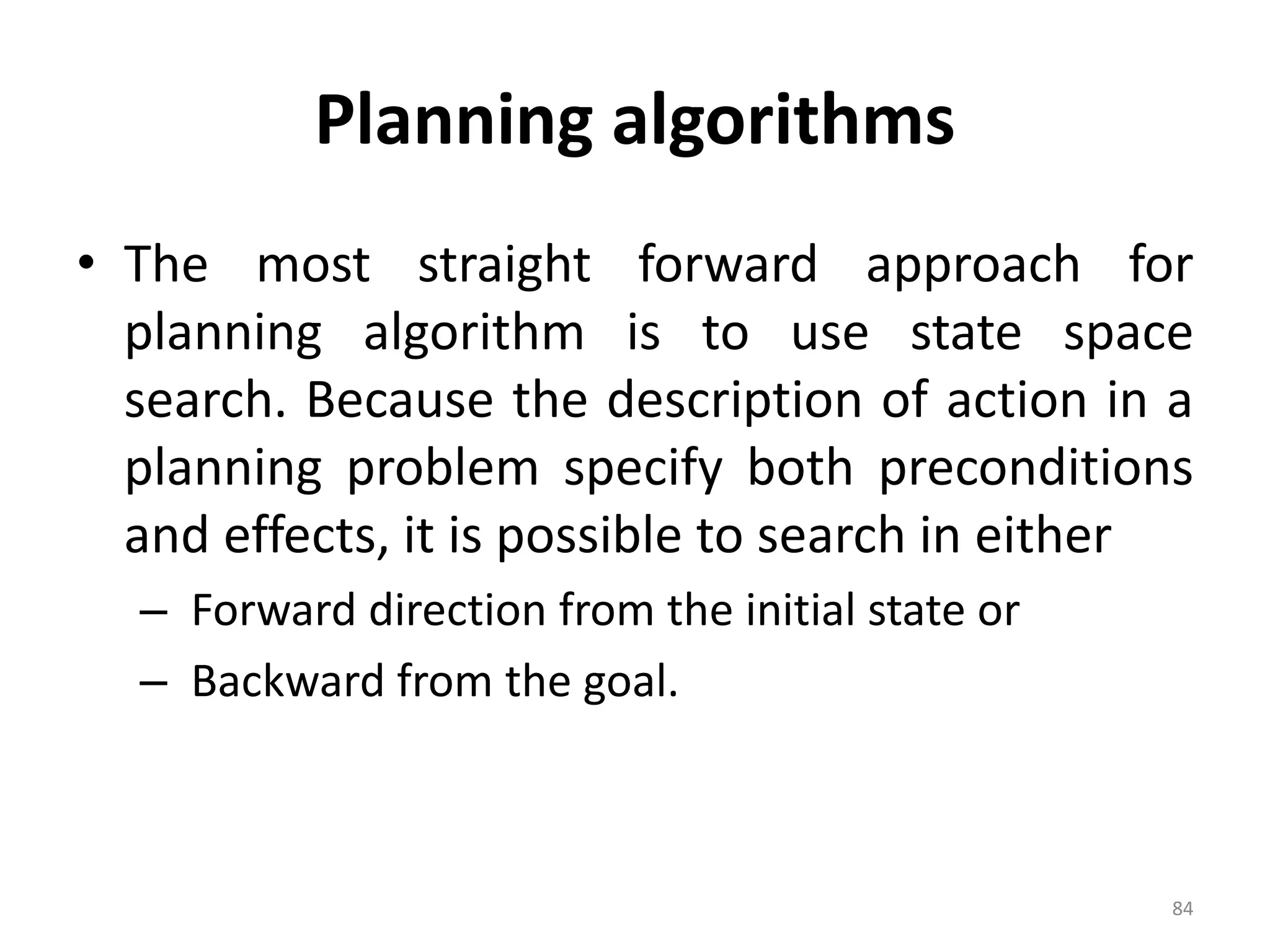 Planning algorithms
• The most straight forward approach for
planning algorithm is to use state space
search. Because the description of action in a
planning problem specify both preconditions
and effects, it is possible to search in either
– Forward direction from the initial state or
– Backward from the goal.
84
 