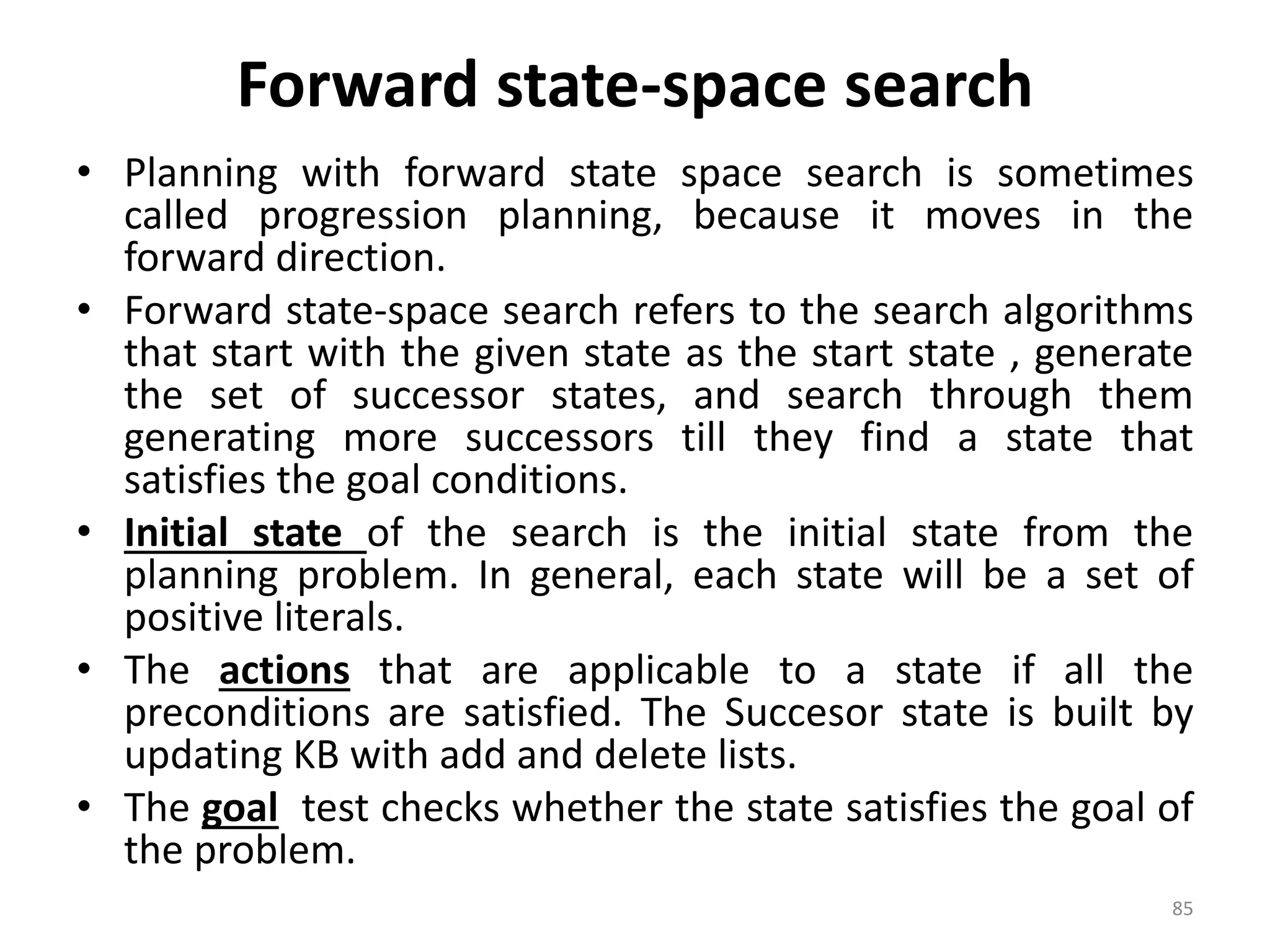 Forward state-space search
• Planning with forward state space search is sometimes
called progression planning, because it moves in the
forward direction.
• Forward state-space search refers to the search algorithms
that start with the given state as the start state , generate
the set of successor states, and search through them
generating more successors till they find a state that
satisfies the goal conditions.
• Initial state of the search is the initial state from the
planning problem. In general, each state will be a set of
positive literals.
• The actions that are applicable to a state if all the
preconditions are satisfied. The Succesor state is built by
updating KB with add and delete lists.
• The goal test checks whether the state satisfies the goal of
the problem.
85
 