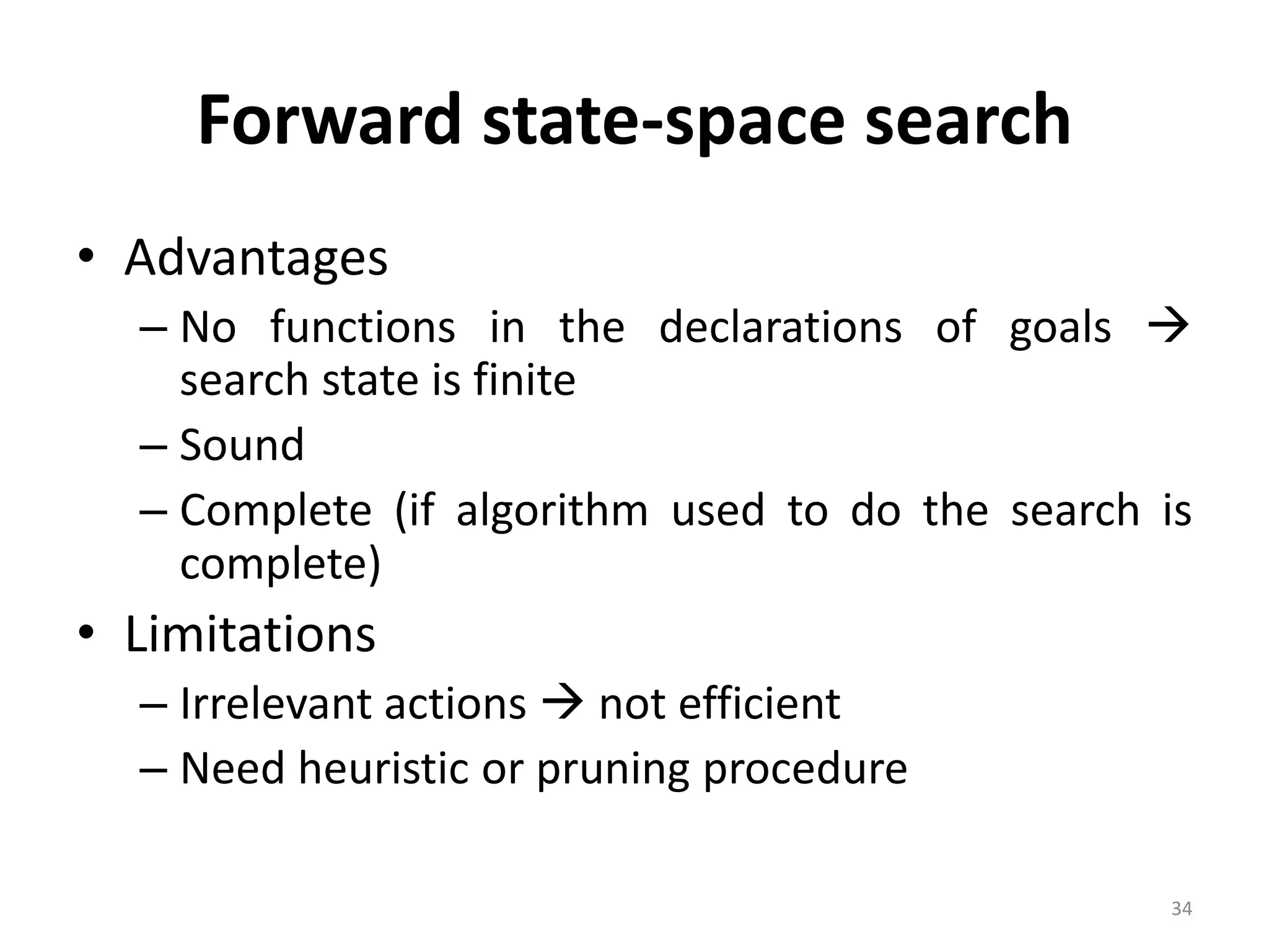 34
Forward state-space search
• Advantages
– No functions in the declarations of goals 
search state is finite
– Sound
– Complete (if algorithm used to do the search is
complete)
• Limitations
– Irrelevant actions  not efficient
– Need heuristic or pruning procedure
 