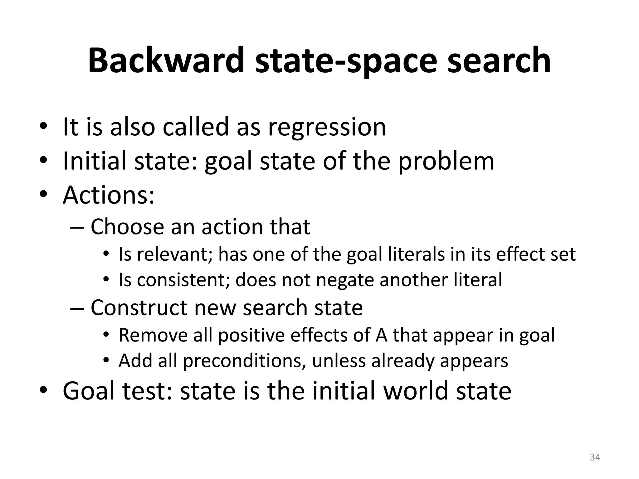 34
Backward state-space search
• It is also called as regression
• Initial state: goal state of the problem
• Actions:
– Choose an action that
• Is relevant; has one of the goal literals in its effect set
• Is consistent; does not negate another literal
– Construct new search state
• Remove all positive effects of A that appear in goal
• Add all preconditions, unless already appears
• Goal test: state is the initial world state
 