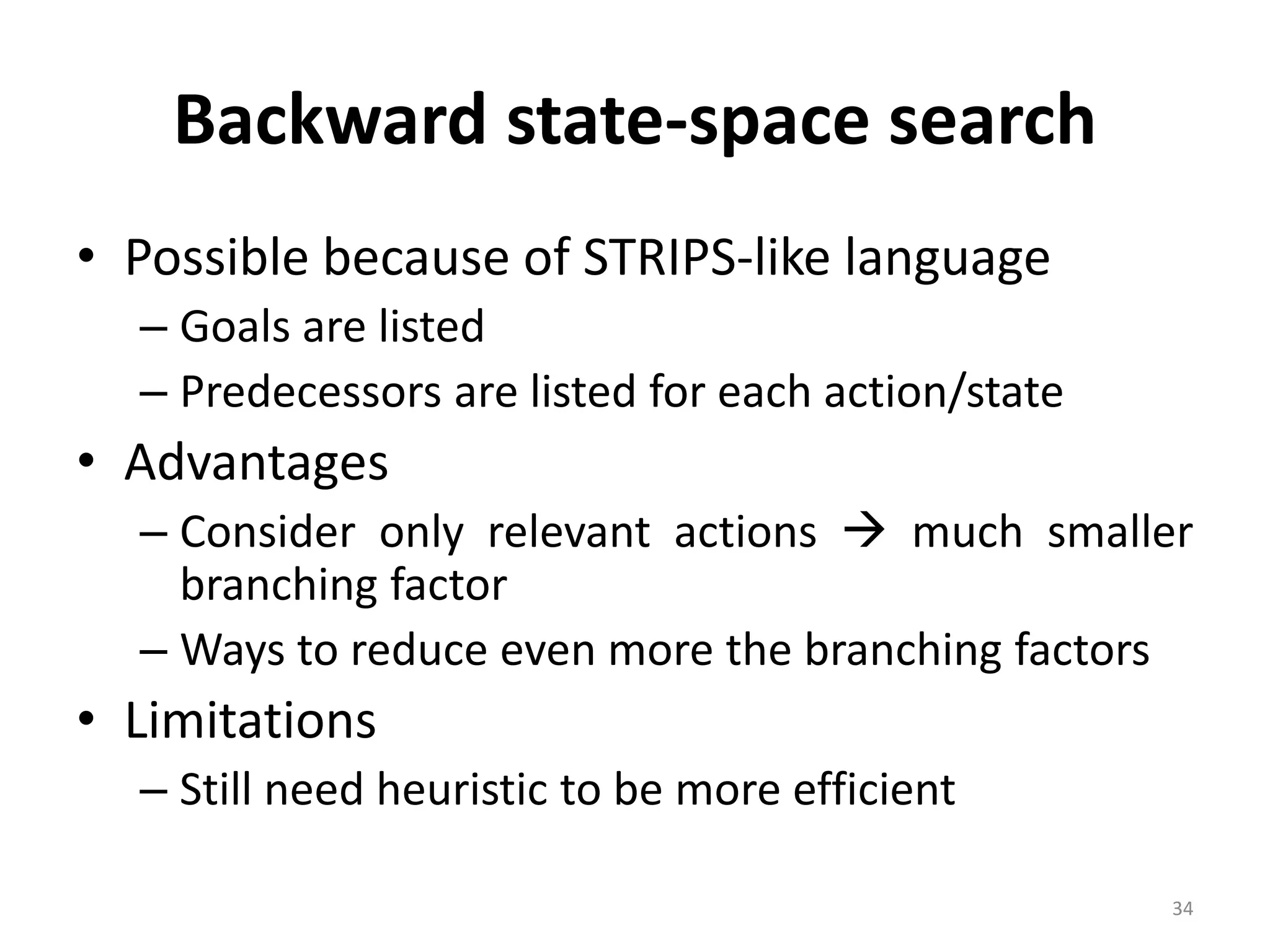 34
Backward state-space search
• Possible because of STRIPS-like language
– Goals are listed
– Predecessors are listed for each action/state
• Advantages
– Consider only relevant actions  much smaller
branching factor
– Ways to reduce even more the branching factors
• Limitations
– Still need heuristic to be more efficient
 