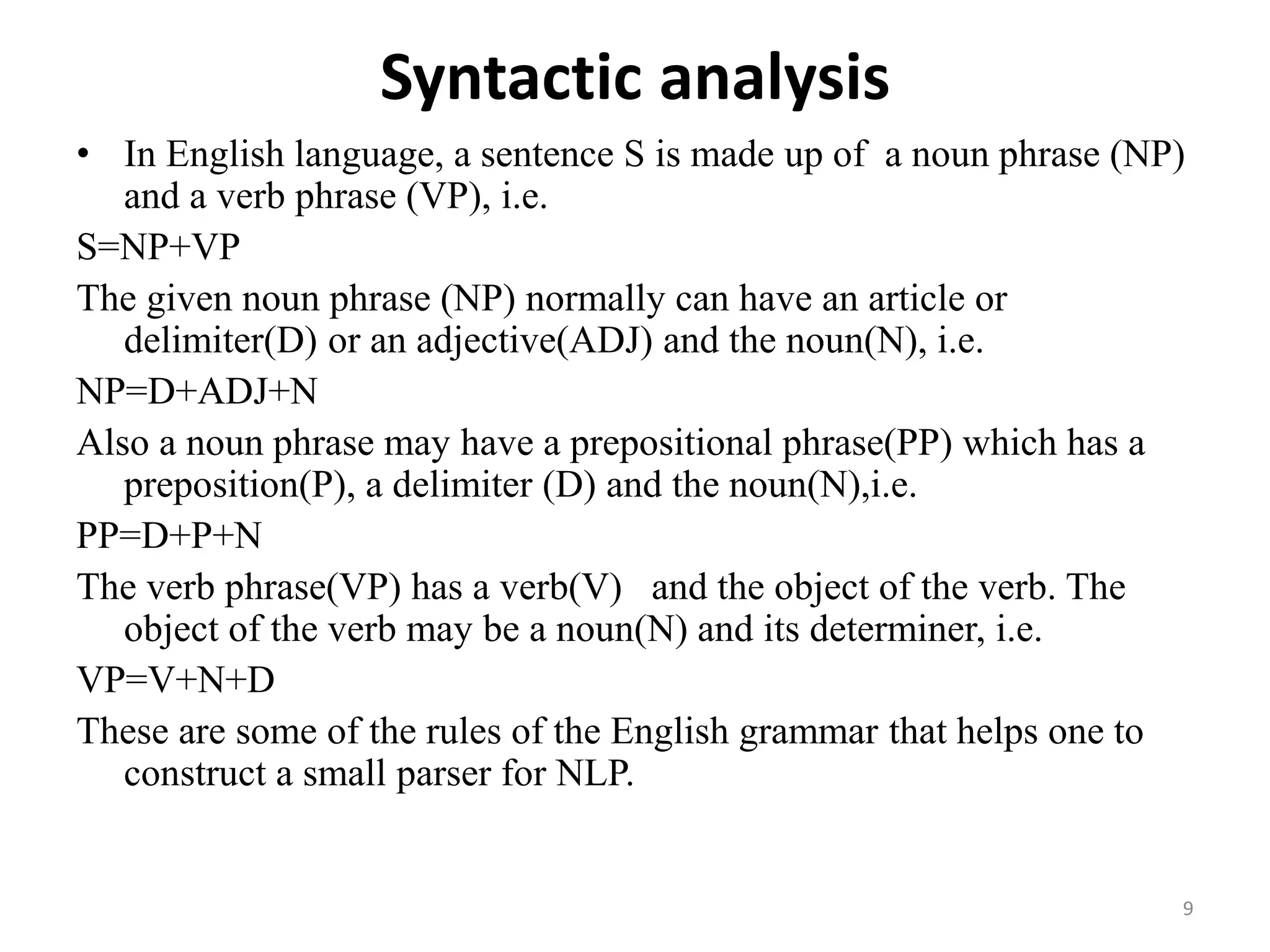 Syntactic analysis
• In English language, a sentence S is made up of a noun phrase (NP)
and a verb phrase (VP), i.e.
S=NP+VP
The given noun phrase (NP) normally can have an article or
delimiter(D) or an adjective(ADJ) and the noun(N), i.e.
NP=D+ADJ+N
Also a noun phrase may have a prepositional phrase(PP) which has a
preposition(P), a delimiter (D) and the noun(N),i.e.
PP=D+P+N
The verb phrase(VP) has a verb(V) and the object of the verb. The
object of the verb may be a noun(N) and its determiner, i.e.
VP=V+N+D
These are some of the rules of the English grammar that helps one to
construct a small parser for NLP.
9
 