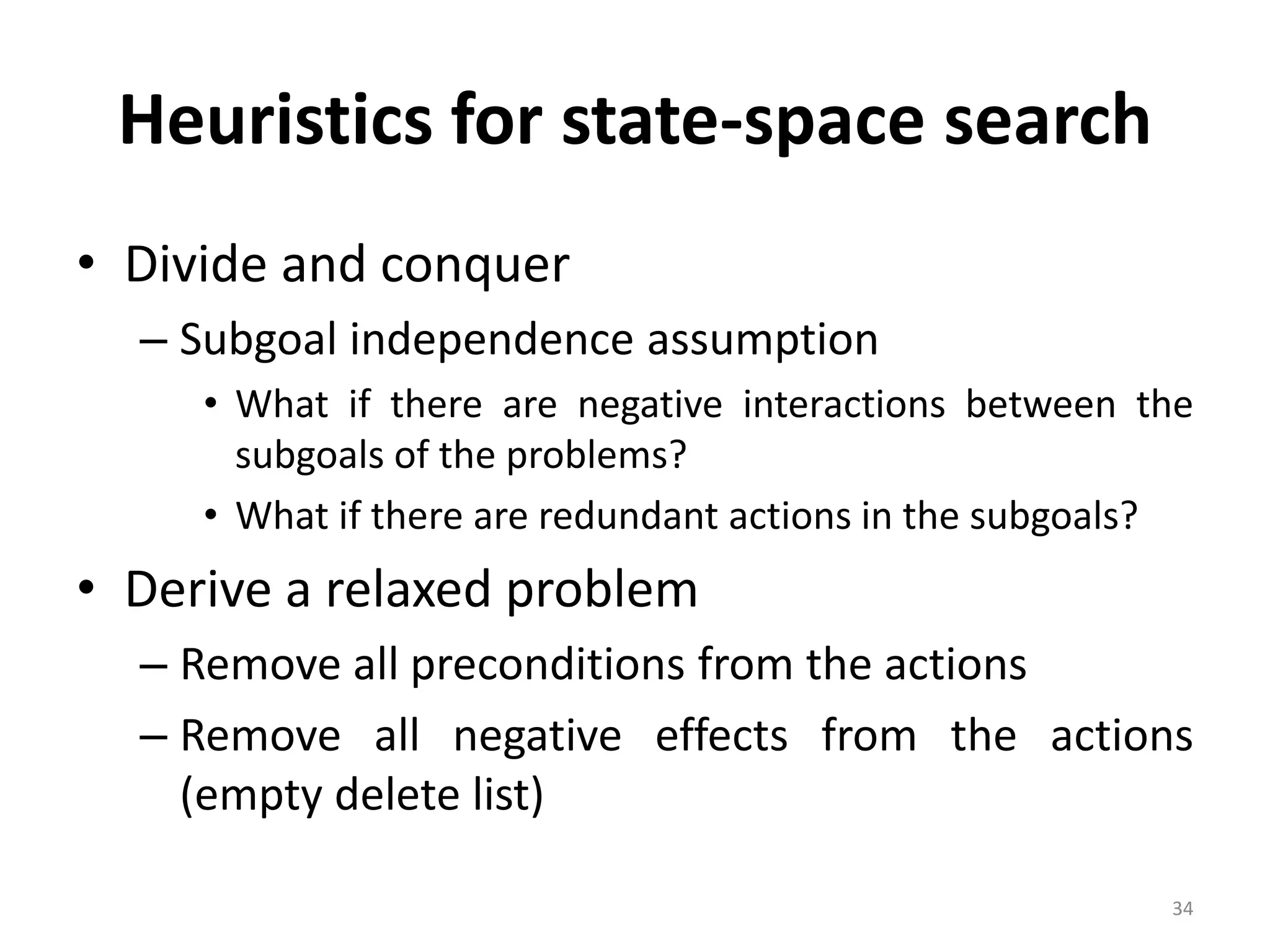 34
Heuristics for state-space search
• Divide and conquer
– Subgoal independence assumption
• What if there are negative interactions between the
subgoals of the problems?
• What if there are redundant actions in the subgoals?
• Derive a relaxed problem
– Remove all preconditions from the actions
– Remove all negative effects from the actions
(empty delete list)
 