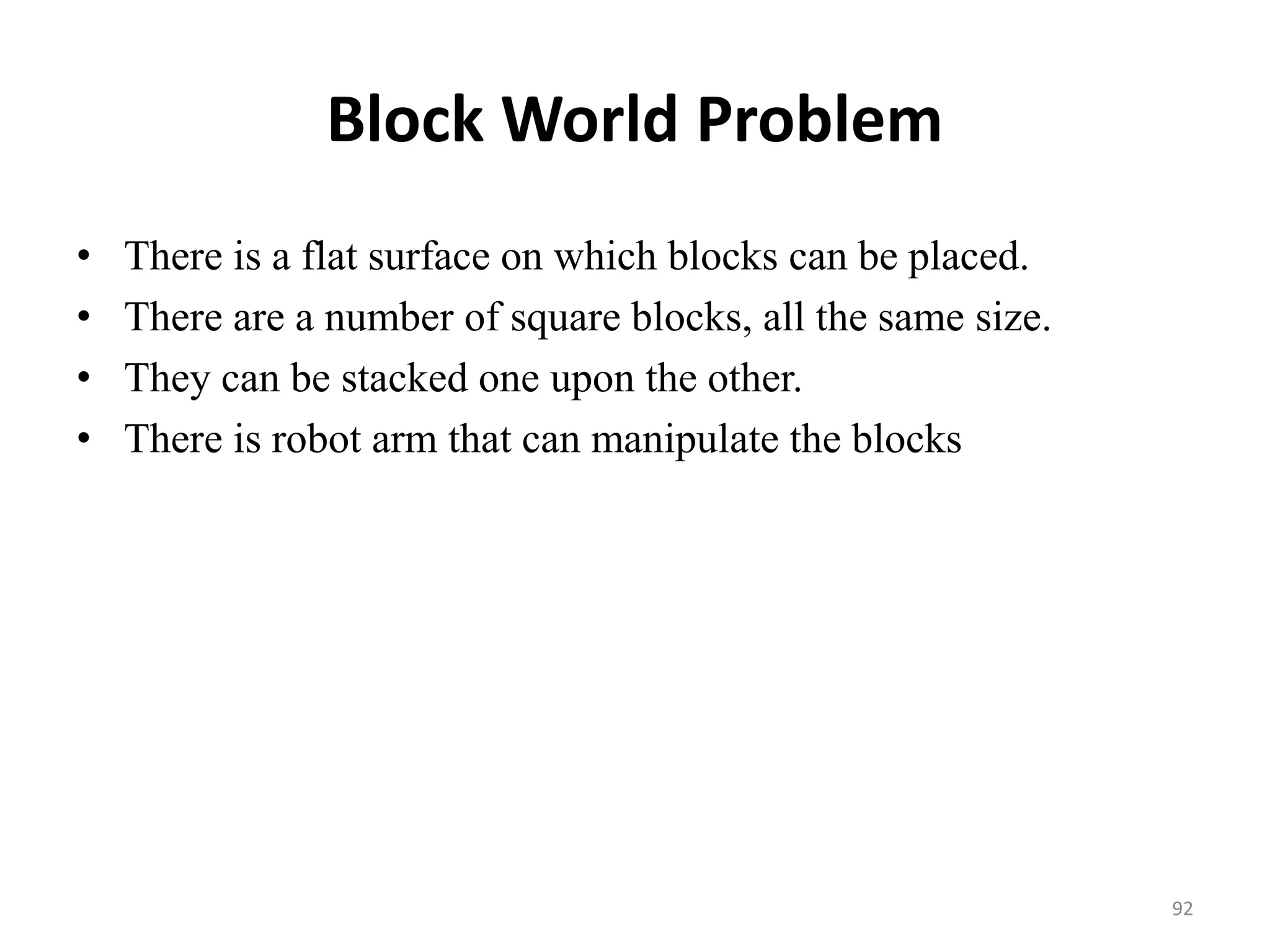 Block World Problem
• There is a flat surface on which blocks can be placed.
• There are a number of square blocks, all the same size.
• They can be stacked one upon the other.
• There is robot arm that can manipulate the blocks
92
 