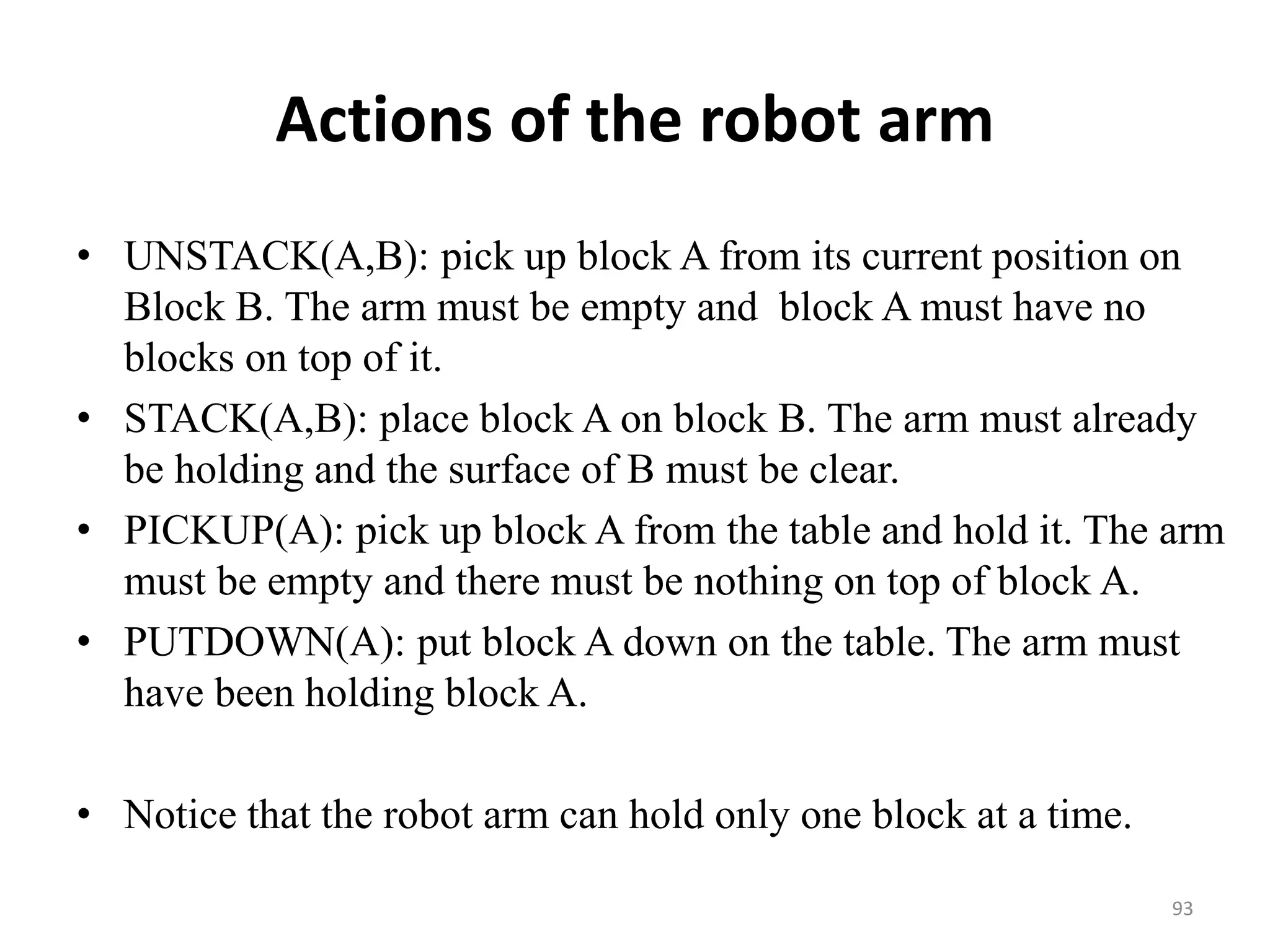 Actions of the robot arm
• UNSTACK(A,B): pick up block A from its current position on
Block B. The arm must be empty and block A must have no
blocks on top of it.
• STACK(A,B): place block A on block B. The arm must already
be holding and the surface of B must be clear.
• PICKUP(A): pick up block A from the table and hold it. The arm
must be empty and there must be nothing on top of block A.
• PUTDOWN(A): put block A down on the table. The arm must
have been holding block A.
• Notice that the robot arm can hold only one block at a time.
93
 