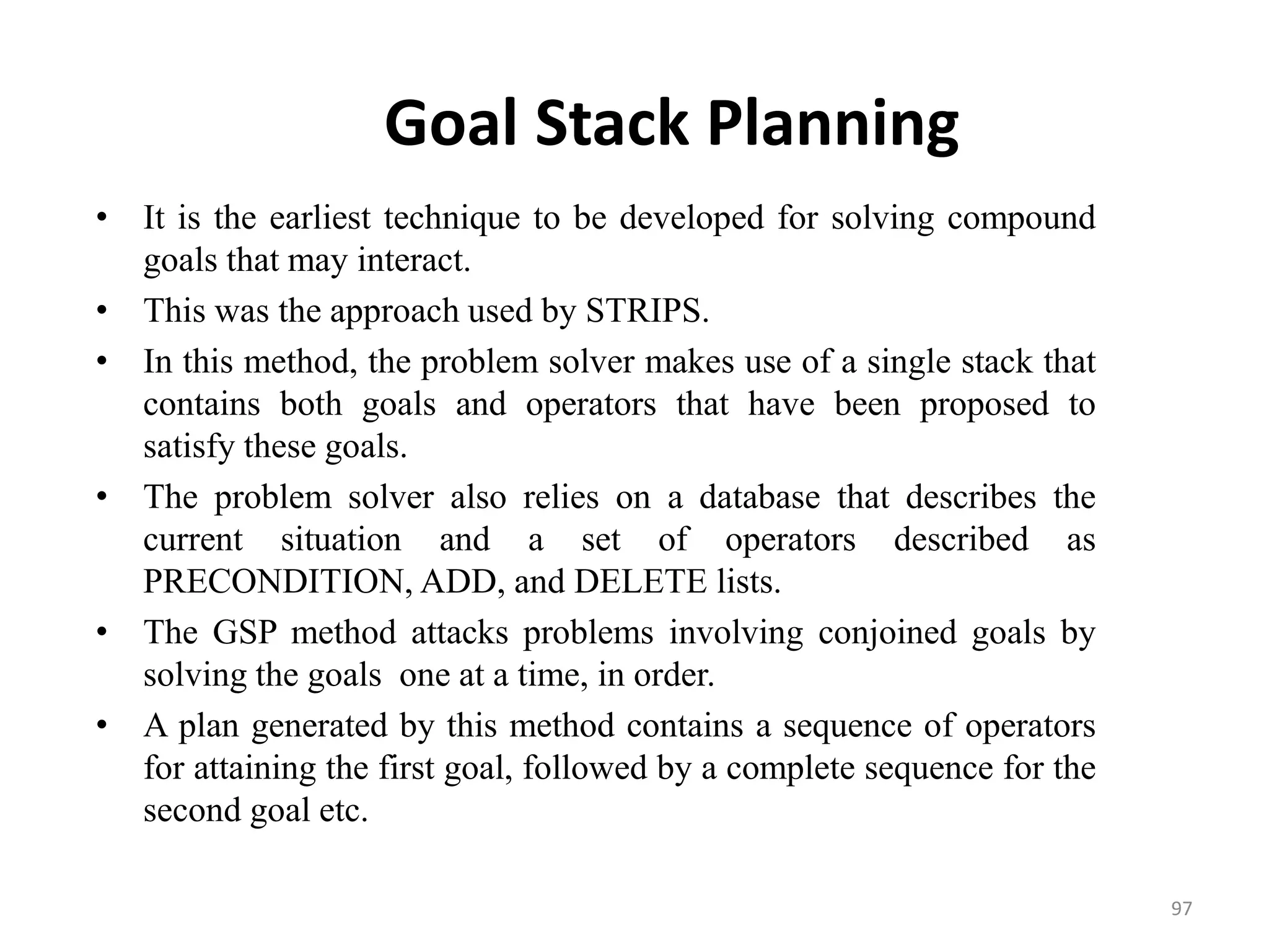 Goal Stack Planning
• It is the earliest technique to be developed for solving compound
goals that may interact.
• This was the approach used by STRIPS.
• In this method, the problem solver makes use of a single stack that
contains both goals and operators that have been proposed to
satisfy these goals.
• The problem solver also relies on a database that describes the
current situation and a set of operators described as
PRECONDITION, ADD, and DELETE lists.
• The GSP method attacks problems involving conjoined goals by
solving the goals one at a time, in order.
• A plan generated by this method contains a sequence of operators
for attaining the first goal, followed by a complete sequence for the
second goal etc.
97
 