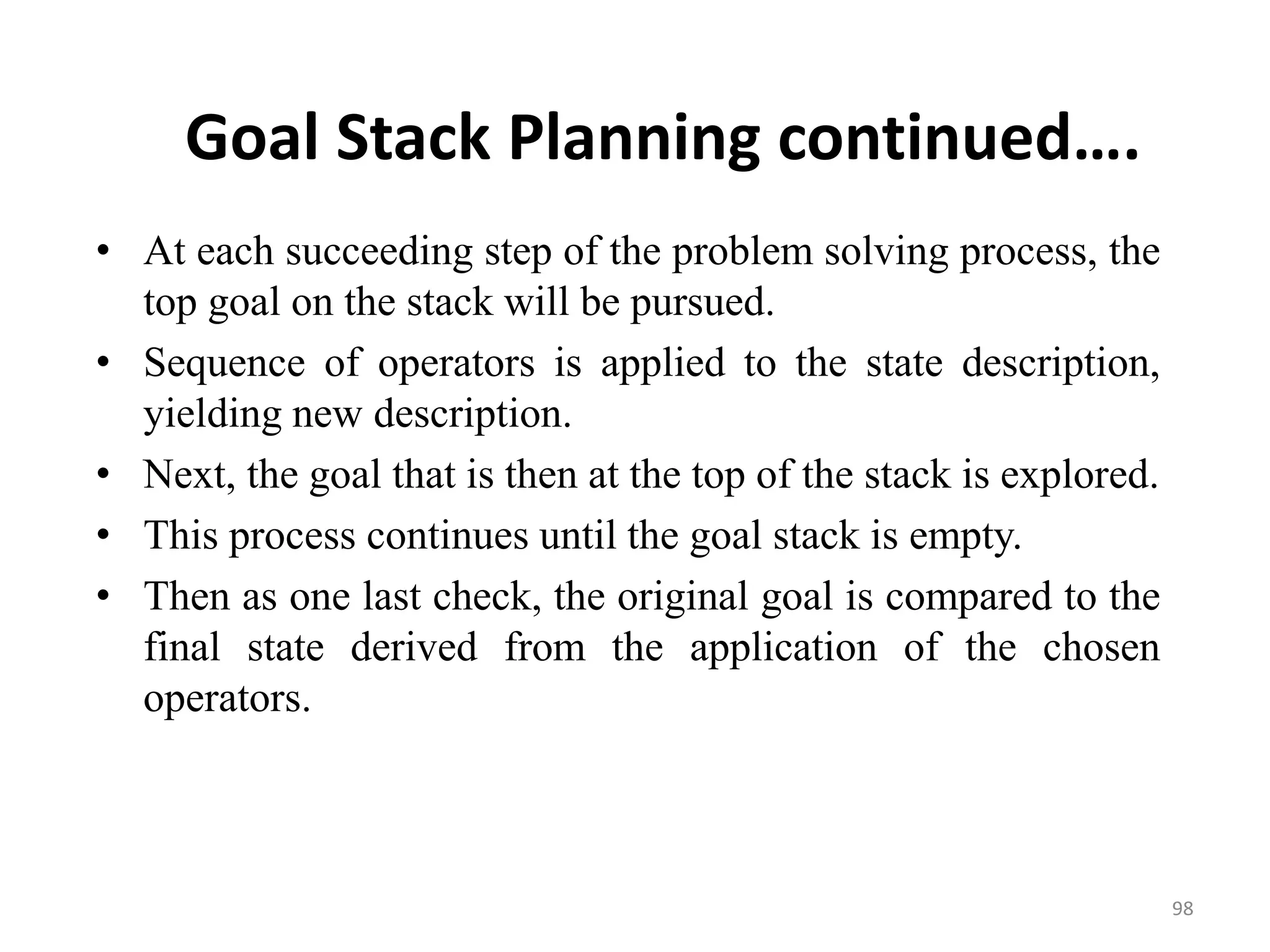 Goal Stack Planning continued….
• At each succeeding step of the problem solving process, the
top goal on the stack will be pursued.
• Sequence of operators is applied to the state description,
yielding new description.
• Next, the goal that is then at the top of the stack is explored.
• This process continues until the goal stack is empty.
• Then as one last check, the original goal is compared to the
final state derived from the application of the chosen
operators.
98
 