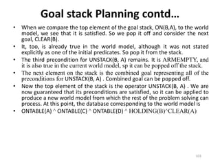 • When we compare the top element of the goal stack, ON(B,A), to the world
model, we see that it is satisfied. So we pop it off and consider the next
goal, CLEAR(B).
• It, too, is already true in the world model, although it was not stated
explicitly as one of the initial predicates. So pop it from the stack.
• The third precondition for UNSTACK(B, A) remains. It is ARMEMPTY, and
it is also true in the current world model, sp it can be popped off the stack.
• The next element on the stack is the combined goal representing all of the
preconditions for UNSTACK(B, A) . Combined goal can be popped off.
• Now the top element of the stack is the operator UNSTACK(B, A) . We are
now guaranteed that its preconditions are satisfied, so it can be applied to
produce a new world model from which the rest of the problem solving can
process. At this point, the database corresponding to the world model is
• ONTABLE(A) ^ ONTABLE(C) ^ ONTABLE(D) ^ HOLDING(B)^CLEAR(A)
Goal stack Planning contd…
103
 