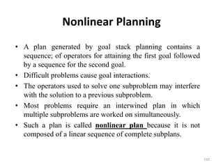 Nonlinear Planning
• A plan generated by goal stack planning contains a
sequence; of operators for attaining the first goal followed
by a sequence for the second goal.
• Difficult problems cause goal interactions.
• The operators used to solve one subproblem may interfere
with the solution to a previous subproblem.
• Most problems require an interwined plan in which
multiple subproblems are worked on simultaneously.
• Such a plan is called nonlinear plan because it is not
composed of a linear sequence of complete subplans.
110
 