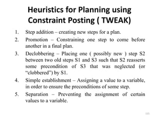 Heuristics for Planning using
Constraint Posting ( TWEAK)
1. Step addition – creating new steps for a plan.
2. Promotion – Constraining one step to come before
another in a final plan.
3. Declobbering – Placing one ( possibly new ) step S2
between two old steps S1 and S3 such that S2 reasserts
some precondition of S3 that was neglected (or
“clobbered”) by S1.
4. Simple establishment – Assigning a value to a variable,
in order to ensure the preconditions of some step.
5. Separation – Preventing the assignment of certain
values to a variable.
115
 