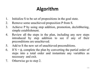 Algorithm
1. Initialize S to be set of propositions in the goal state.
2. Remove some unachieved proposition P from S.
3. Achieve P by using step addition, promotion, declobbering,
simple establishment.
4. Review all the steps in the plan, including any new steps
introduced by step addition to see if any of their
preconditions are unachieved.
5. Add to S the new set of unachieved preconditions.
6. If S = , complete the plan by converting the partial order of
steps into a total order and instantiate any variables as
necessary and exit.
7. Otherwise go to step 2.
116
 