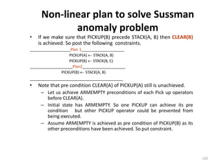 Non-linear plan to solve Sussman
anomaly problem
• If we make sure that PICKUP(B) precede STACK(A, B) then CLEAR(B)
is achieved. So post the following constraints.
___________________Plan 1____________________
PICKUP(A)  STACK(A, B)
PICKUP(B)  STACK(B, C)
____________________Plan2____________________
PICKUP(B)  STACK(A, B)
______________________________________
• Note that pre condition CLEAR(A) of PICKUP(A) still is unachieved.
– Let us achieve ARMEMPTY preconditions of each Pick up operators
before CLEAR(A).
– Initial state has ARMEMPTY. So one PICKUP can achieve its pre
condition but other PICKUP operator could be prevented from
being executed.
– Assume ARMEMPTY is achieved as pre condition of PICKUP(B) as its
other preconditions have been achieved. So put constraint.
120
 