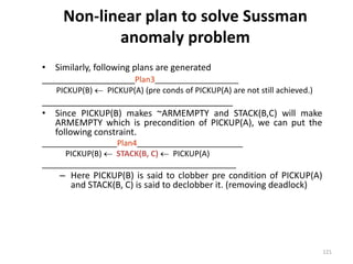 Non-linear plan to solve Sussman
anomaly problem
• Similarly, following plans are generated
___________________Plan3___________________
PICKUP(B)  PICKUP(A) (pre conds of PICKUP(A) are not still achieved.)
_______________________________________
• Since PICKUP(B) makes ~ARMEMPTY and STACK(B,C) will make
ARMEMPTY which is precondition of PICKUP(A), we can put the
following constraint.
_________________Plan4________________________
PICKUP(B)  STACK(B, C)  PICKUP(A)
____________________________________________
– Here PICKUP(B) is said to clobber pre condition of PICKUP(A)
and STACK(B, C) is said to declobber it. (removing deadlock)
121
 