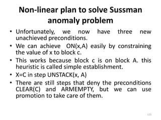 Non-linear plan to solve Sussman
anomaly problem
• Unfortunately, we now have three new
unachieved preconditions.
• We can achieve ON(x,A) easily by constraining
the value of x to block c.
• This works because block c is on block A. this
heuristic is called simple establishment.
• X=C in step UNSTACK(x, A)
• There are still steps that deny the preconditions
CLEAR(C) and ARMEMPTY, but we can use
promotion to take care of them.
123
 